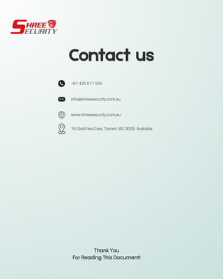Contact us
info@shreesecurity.com.au
+61 425 511 525
www.shreesecurity.com.au
10 Giofches Cres, Tarneit VIC 3029, Australia
Thank You
For Reading This Document!
 