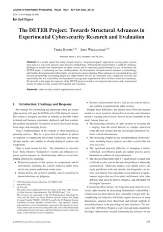 Journal of Information Processing Vol.20 No.4 824–834 (Oct. 2012)
[DOI: 10.2197/ipsjjip.20.824]
Invited Paper
The DETER Project: Towards Structural Advances in
Experimental Cybersecurity Research and Evaluation
Terry Benzel1,a)
John Wroclawski1,b)
Received: March 2, 2012, Accepted: June 18, 2012
Abstract: It is widely argued that today’s largely reactive, “respond and patch” approach to securing cyber systems
must yield to a new, more rigorous, more proactive methodology. Achieving this transformation is a diﬃcult challenge.
Building on insights into requirements for cyber science and on experience gained through 8 years of operation, the
DETER project is addressing one facet of this problem: the development of transformative advances in methodology
and facilities for experimental cybersecurity research and system evaluation. These advances in experiment design and
research methodology are yielding progressive improvements not only in experiment scale, complexity, diversity, and
repeatability, but also in the ability of researchers to leverage prior experimental eﬀorts of others within the community.
We describe in this paper the trajectory of the DETER project towards a new experimental science and a transformed
facility for cyber-security research development and evaluation.
Keywords: cyber-security, testbed, experimental research
1. Introduction: Challenge and Response
Any strategy for constructing and deploying robust and secure
cyber-systems will span the full lifecycle of the deployed system.
The system is designed and built as robustly as possible within
technical and business constraints, deployed, and then continu-
ally patched and updated in response to newly discovered design
ﬂaws, bugs, and emerging threats.
Today’s implementation of this strategy is often perceived as
primarily reactive. That is, a great deal of emphasis is placed
on response to empirically discovered weaknesses and threats
through patches and updates to already-deployed systems and
components.
There is good reason for this. The alternative is extremely
hard. Truly eﬀective “designed in” security and robustness re-
quires system engineers to simultaneously address several chal-
lenging dimensions, including:
• Technical properties of the system, its components, and its
environment, including the system’s behavior under stress
and in rare, poorly understood corner cases.
• Human factors, the system’s usability, and its sensitivity to
human behaviors and judgment.
1
USC Information Sciences Institute, CA 90292, USA
a)
tbenzel@isi.edu
b)
jtw@isi.edu
This paper draws signiﬁcantly from an earlier work titled “The Science
of Cyber Security Experimentation: The DETER Project” [26].
This research was sponsored by the US Department of Homeland Se-
curity and the Space and Naval Warfare Systems Center, San Diego
(Contract Number N66001-10-C-2018), and by the US National Science
Foundation (Contract Number CNS-0831491). Any opinions, ﬁndings
and conclusions or recommendations expressed in this material are those
of the authors and do not necessarily reﬂect the views of the Department
of Homeland Security, the Space and Naval Warfare Systems Center, San
Diego, or the National Science Foundation.
• Business and economic factors, such as cost, time to market,
and inability to quantitatively value security.
Despite these diﬃculties, the need to move from the reactive
model to a more proactive, design-driven security and robustness
model is reaching critical levels. Several factors contribute to this
need. Among these are:
• The increasing centrality of cyber systems to everyday life
– ranging from the social Internet to complex networked
cyber-physical systems that are increasingly elements of na-
tional critical infrastructure.
• The increasing complexity and interdependence of these sys-
tems, including legacy systems and other systems that are
slow to evolve;
• The signiﬁcant practical diﬃculty of managing a timely,
controlled, cost-eﬀective patch and update process across
thousands or millions of system elements.
• The disconcerting reality that it is much easier to attack than
to defend a cyber system, because the problem is inherently
asymmetrical. Malicious attackers can rapidly evolve and
easily proliferate tools and attacks, and frequently can de-
ploy such attacks from anywhere, using unknown weapons,
towards targets that are of necessity well known, with cyber
defenses that must be known, eﬀective, and aﬀordable for
the targets’ operators.
Considering these factors, our long-term goal must be to in-
crease cyber-security by decreasing fundamental vulnerability –
to build target systems that are less vulnerable to begin with. Ac-
complishing this objective will likely require advances in many
dimensions, ranging from theoretical and formal methods to
trusted electronics to the psychology of user interfaces. The mis-
sion of the DETER [1] Project is to develop and make available to
the larger cybersecurity research community key advances in one
c 2012 Information Processing Society of Japan 824
 