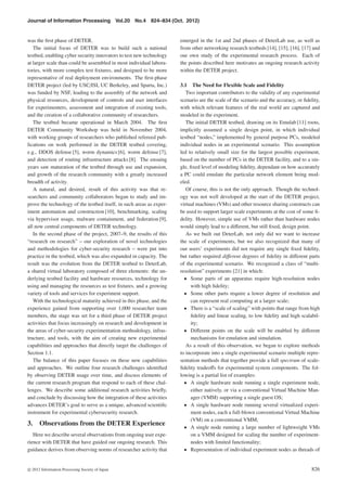 Journal of Information Processing Vol.20 No.4 824–834 (Oct. 2012)
was the ﬁrst phase of DETER.
The initial focus of DETER was to build such a national
testbed, enabling cyber security innovators to test new technology
at larger scale than could be assembled in most individual labora-
tories, with more complex test ﬁxtures, and designed to be more
representative of real deployment environments. The ﬁrst-phase
DETER project (led by USC/ISI, UC Berkeley, and Sparta, Inc.)
was funded by NSF, leading to the assembly of the network and
physical resources, development of controls and user interfaces
for experimenters, assessment and integration of existing tools,
and the creation of a collaborative community of researchers.
The testbed became operational in March 2004. The ﬁrst
DETER Community Workshop was held in November 2004,
with working groups of researchers who published refereed pub-
lications on work performed in the DETER testbed covering,
e.g., DDOS defense [5], worm dynamics [6], worm defense [7],
and detection of routing infrastructure attacks [8]. The ensuing
years saw maturation of the testbed through use and expansion,
and growth of the research community with a greatly increased
breadth of activity.
A natural, and desired, result of this activity was that re-
searchers and community collaborators began to study and im-
prove the technology of the testbed itself, in such areas as exper-
iment automation and construction [10], benchmarking, scaling
via hypervisor usage, malware containment, and federation [9],
all now central components of DETER technology.
In the second phase of the project, 2007–9, the results of this
“research on research” – our exploration of novel technologies
and methodologies for cyber-security research – were put into
practice in the testbed, which was also expanded in capacity. The
result was the evolution from the DETER testbed to DeterLab,
a shared virtual laboratory composed of three elements: the un-
derlying testbed facility and hardware resources, technology for
using and managing the resources as test ﬁxtures, and a growing
variety of tools and services for experiment support.
With the technological maturity achieved in this phase, and the
experience gained from supporting over 1,000 researcher team
members, the stage was set for a third phase of DETER project
activities that focus increasingly on research and development in
the areas of cyber-security experimentation methodology, infras-
tructure, and tools, with the aim of creating new experimental
capabilities and approaches that directly target the challenges of
Section 1.1.
The balance of this paper focuses on these new capabilities
and approaches. We outline four research challenges identiﬁed
by observing DETER usage over time, and discuss elements of
the current research program that respond to each of these chal-
lenges. We describe some additional research activities brieﬂy,
and conclude by discussing how the integration of these activities
advances DETER’s goal to serve as a unique, advanced scientiﬁc
instrument for experimental cybersecurity research.
3. Observations from the DETER Experience
Here we describe several observations from ongoing user expe-
rience with DETER that have guided our ongoing research. This
guidance derives from observing norms of researcher activity that
emerged in the 1st and 2nd phases of DeterLab use, as well as
from other networking research testbeds [14], [15], [16], [17] and
our own study of the experimental research process. Each of
the points described here motivates an ongoing research activity
within the DETER project.
3.1 The Need for Flexible Scale and Fidelity
Two important contributors to the validity of any experimental
scenario are the scale of the scenario and the accuracy, or ﬁdelity,
with which relevant features of the real world are captured and
modeled in the experiment.
The initial DETER testbed, drawing on its Emulab [11] roots,
implicitly assumed a single design point, in which individual
testbed “nodes,” implemented by general purpose PCs, modeled
individual nodes in an experimental scenario. This assumption
led to relatively small size for the largest possible experiment,
based on the number of PCs in the DETER facility, and to a sin-
gle, ﬁxed level of modeling ﬁdelity, dependant on how accurately
a PC could emulate the particular network element being mod-
eled.
Of course, this is not the only approach. Though the technol-
ogy was not well developed at the start of the DETER project,
virtual machines (VMs) and other resource sharing constructs can
be used to support larger scale experiments at the cost of some ﬁ-
delity. However, simple use of VMs rather than hardware nodes
would simply lead to a diﬀerent, but still ﬁxed, design point.
As we built out DeterLab, not only did we want to increase
the scale of experiments, but we also recognized that many of
our users’ experiments did not require any single ﬁxed ﬁdelity,
but rather required diﬀerent degrees of ﬁdelity in diﬀerent parts
of the experimental scenario. We recognized a class of “multi-
resolution” experiments [21] in which:
• Some parts of an apparatus require high-resolution nodes
with high ﬁdelity;
• Some other parts require a lower degree of resolution and
can represent real computing at a larger scale;
• There is a “scale of scaling” with points that range from high
ﬁdelity and linear scaling, to low ﬁdelity and high scalabil-
ity;
• Diﬀerent points on the scale will be enabled by diﬀerent
mechanisms for emulation and simulation.
As a result of this observation, we began to explore methods
to incorporate into a single experimental scenario multiple repre-
sentation methods that together provide a full spectrum of scale-
ﬁdelity tradeoﬀs for experimental system components. The fol-
lowing is a partial list of examples:
• A single hardware node running a single experiment node,
either natively, or via a conventional Virtual Machine Man-
ager (VMM) supporting a single guest OS;
• A single hardware node running several virtualized experi-
ment nodes, each a full-blown conventional Virtual Machine
(VM) on a conventional VMM;
• A single node running a large number of lightweight VMs
on a VMM designed for scaling the number of experiment-
nodes with limited functionality;
• Representation of individual experiment nodes as threads of
c 2012 Information Processing Society of Japan 826
 