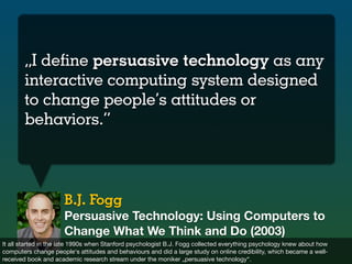 „I define persuasive technology as any
       interactive computing system designed
       to change people’s attitudes or...