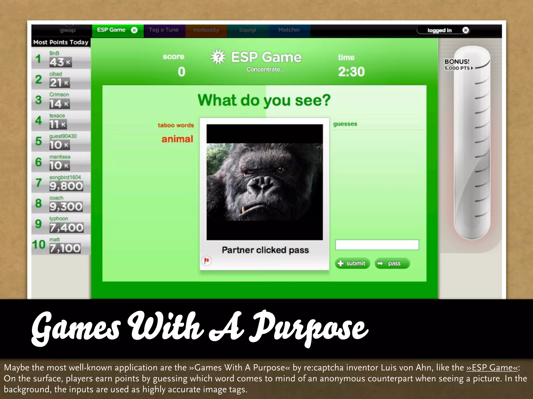 Games With A Purpose
Maybe the most well-known application are the »Games With A Purpose« by re:captcha inventor Luis von Ahn, like the »ESP Game«:
On the surface, players earn points by guessing which word comes to mind of an anonymous counterpart when seeing a picture. In the
background, the inputs are used as highly accurate image tags.
 
