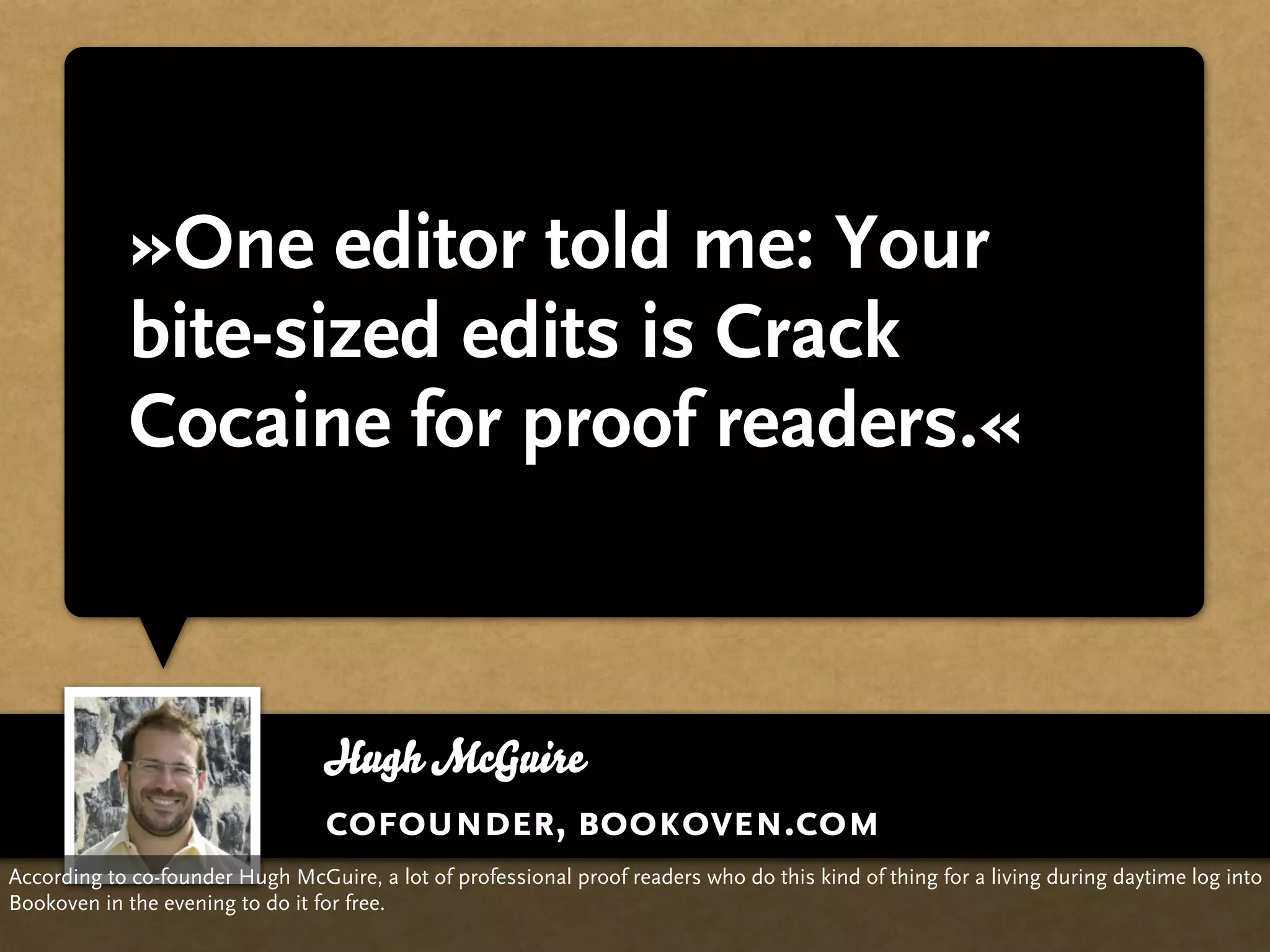 »One editor told me: Your
             bite-sized edits is Crack
             Cocaine for proof readers.«



                                  Hugh McGuire
                                  cofounder, bookoven.com
According to co-founder Hugh McGuire, a lot of professional proof readers who do this kind of thing for a living during daytime log into
Bookoven in the evening to do it for free.
 