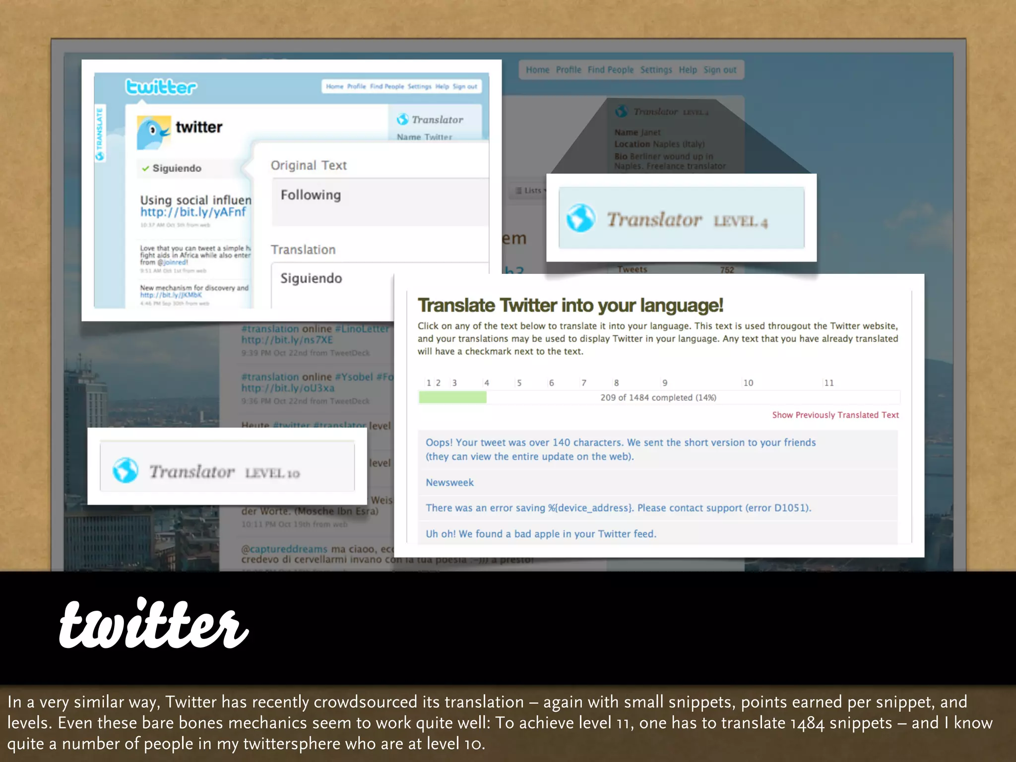 twitter
In a very similar way, Twitter has recently crowdsourced its translation – again with small snippets, points earned per snippet, and
levels. Even these bare bones mechanics seem to work quite well: To achieve level 11, one has to translate 1484 snippets – and I know
quite a number of people in my twittersphere who are at level 10.
 