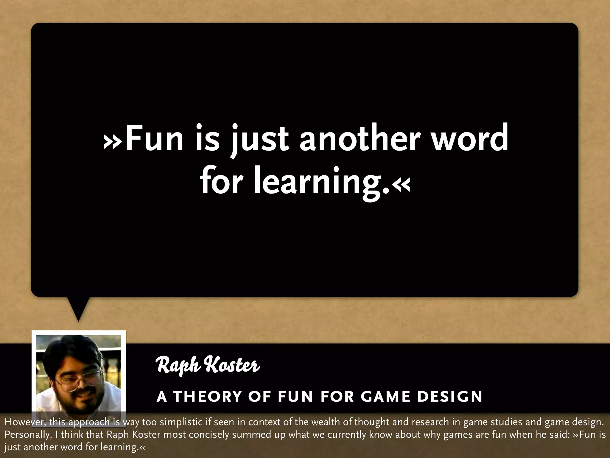 »Fun is just another word
                           for learning.«



                                 Raph Koster
                                 a theory of fun for game design
However, this approach is way too simplistic if seen in context of the wealth of thought and research in game studies and game design.
Personally, I think that Raph Koster most concisely summed up what we currently know about why games are fun when he said: »Fun is
just another word for learning.«
 