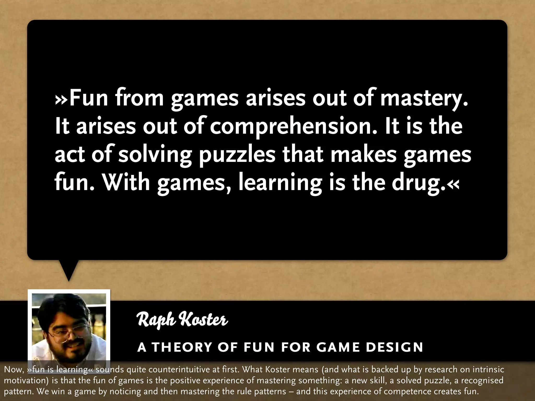 »Fun from games arises out of mastery.
             It arises out of comprehension. It is the
             act of solving puzzles that makes games
             fun. With games, learning is the drug.«




                                  Raph Koster
                                  a theory of fun for game design
Now, »fun is learning« sounds quite counterintuitive at first. What Koster means (and what is backed up by research on intrinsic
motivation) is that the fun of games is the positive experience of mastering something: a new skill, a solved puzzle, a recognised
pattern. We win a game by noticing and then mastering the rule patterns – and this experience of competence creates fun.
 