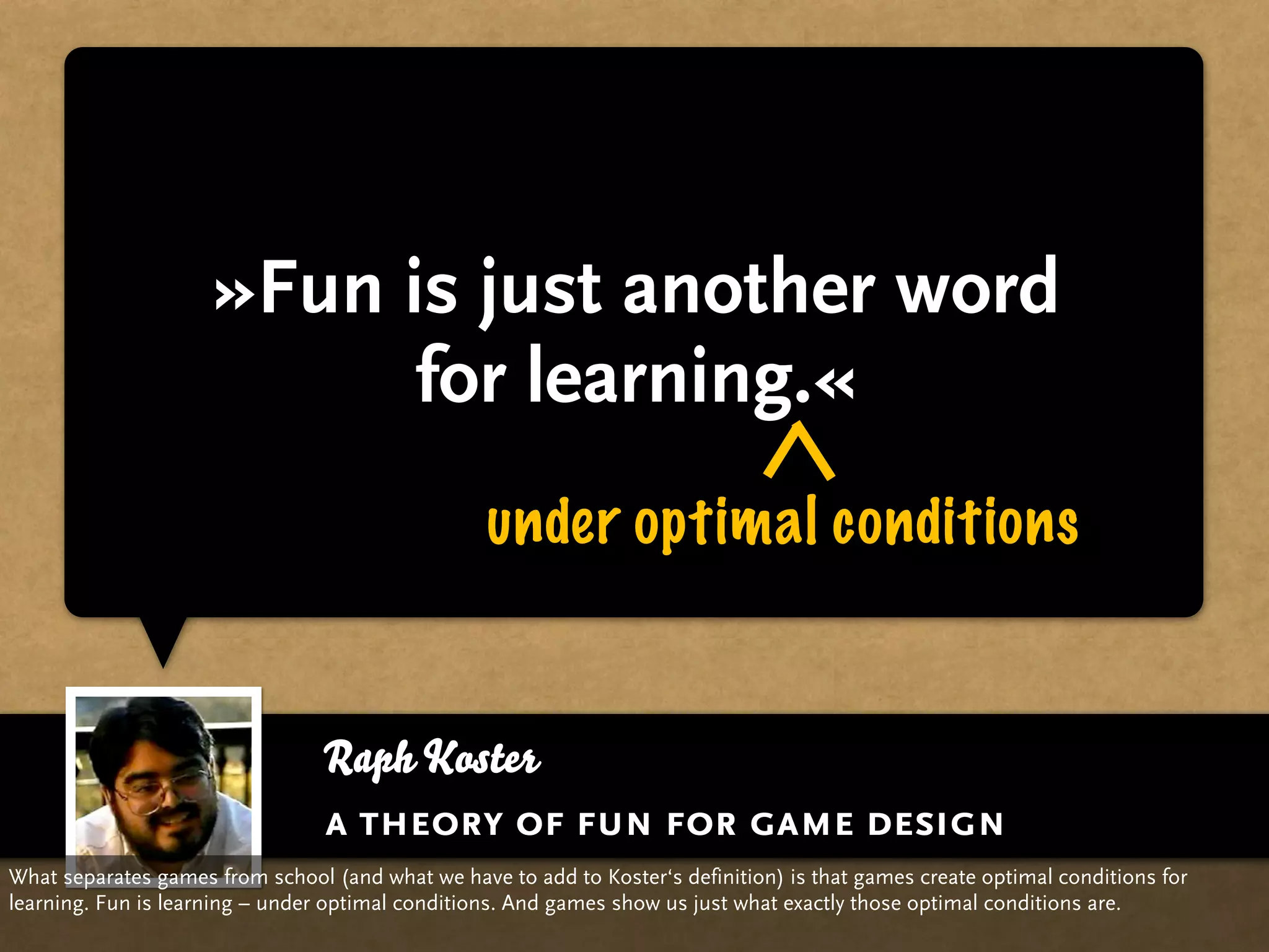 »Fun is just another word
                           for learning.«
                                                  under optimal conditions


                                 Raph Koster
                                 a theory of fun for game design
What separates games from school (and what we have to add to Koster‘s definition) is that games create optimal conditions for
learning. Fun is learning – under optimal conditions. And games show us just what exactly those optimal conditions are.
 