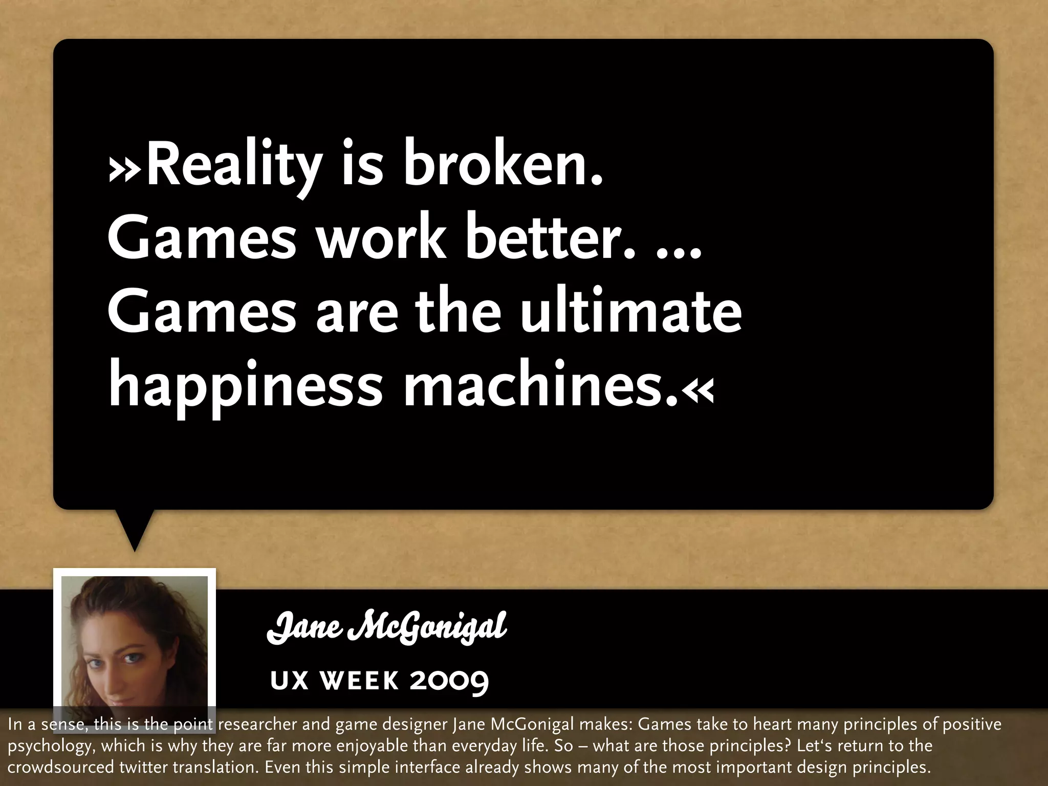 »Reality is broken.
            Games work better. …
            Games are the ultimate
            happiness machines.«


                                 Jane McGonigal
                                 ux week 2009
In a sense, this is the point researcher and game designer Jane McGonigal makes: Games take to heart many principles of positive
psychology, which is why they are far more enjoyable than everyday life. So – what are those principles? Let‘s return to the
crowdsourced twitter translation. Even this simple interface already shows many of the most important design principles.
 