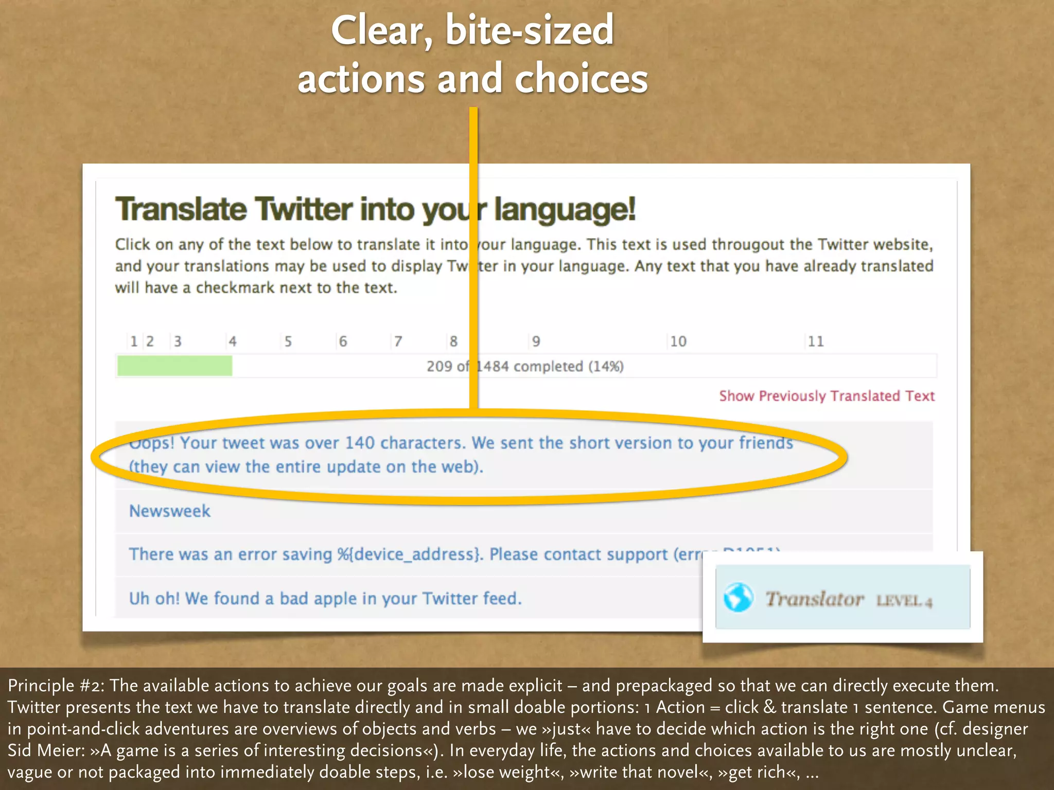 Clear, bite-sized
                                      actions and choices




Principle #2: The available actions to achieve our goals are made explicit – and prepackaged so that we can directly execute them.
Twitter presents the text we have to translate directly and in small doable portions: 1 Action = click & translate 1 sentence. Game menus
in point-and-click adventures are overviews of objects and verbs – we »just« have to decide which action is the right one (cf. designer
Sid Meier: »A game is a series of interesting decisions«). In everyday life, the actions and choices available to us are mostly unclear,
vague or not packaged into immediately doable steps, i.e. »lose weight«, »write that novel«, »get rich«, ...
 