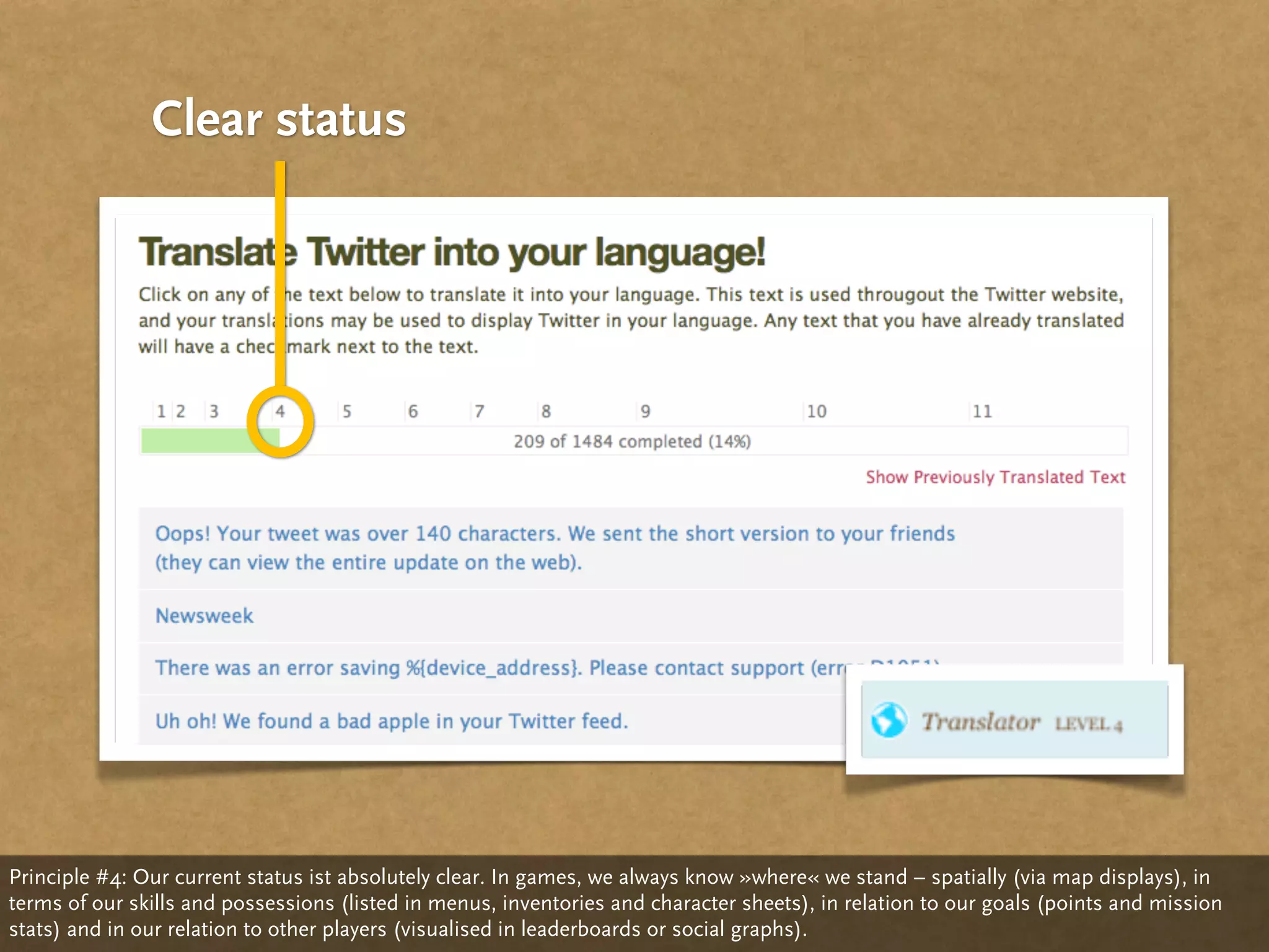 Clear status




Principle #4: Our current status ist absolutely clear. In games, we always know »where« we stand – spatially (via map displays), in
terms of our skills and possessions (listed in menus, inventories and character sheets), in relation to our goals (points and mission
stats) and in our relation to other players (visualised in leaderboards or social graphs).
 