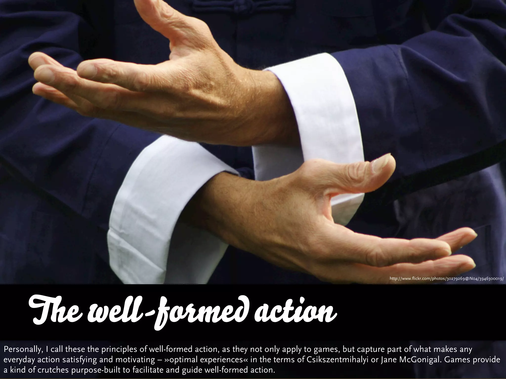 http://www.flickr.com/photos/30279269@N04/3946300019/




      The well-formed action
Personally, I call these the principles of well-formed action, as they not only apply to games, but capture part of what makes any
everyday action satisfying and motivating – »optimal experiences« in the terms of Csikszentmihalyi or Jane McGonigal. Games provide
a kind of crutches purpose-built to facilitate and guide well-formed action.
 