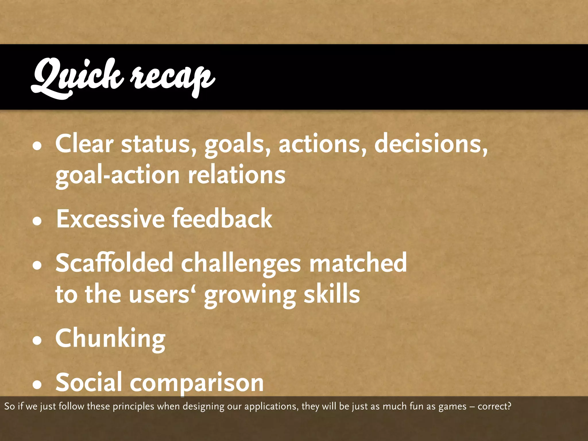 Quick recap
      • Clear status, goals, actions, decisions,
        goal-action relations
      • Excessive feedback
      • Scaffolded challenges matched
        to the users‘ growing skills
      • Chunking
      • Social comparison
So if we just follow these principles when designing our applications, they will be just as much fun as games – correct?
 