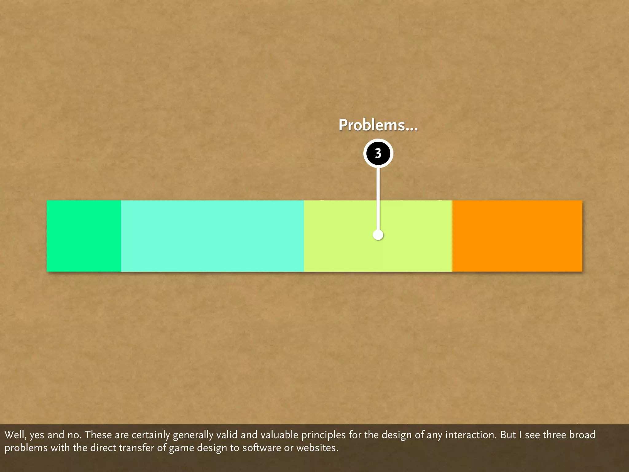 Problems...
                                                                                   3




Well, yes and no. These are certainly generally valid and valuable principles for the design of any interaction. But I see three broad
problems with the direct transfer of game design to software or websites.
 
