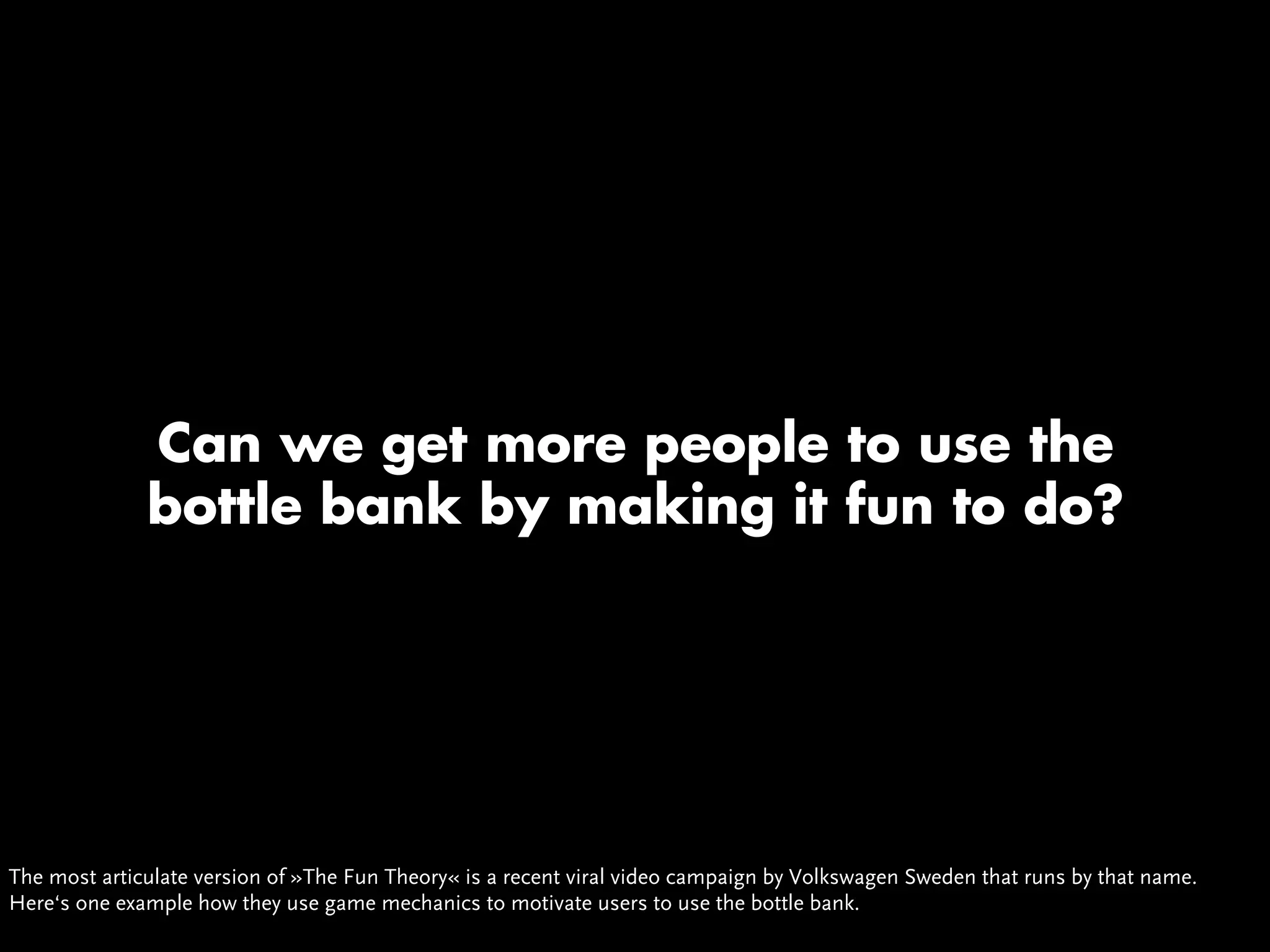 Can we get more people to use the
              bottle bank by making it fun to do?




The most articulate version of »The Fun Theory« is a recent viral video campaign by Volkswagen Sweden that runs by that name.
Here‘s one example how they use game mechanics to motivate users to use the bottle bank.
 