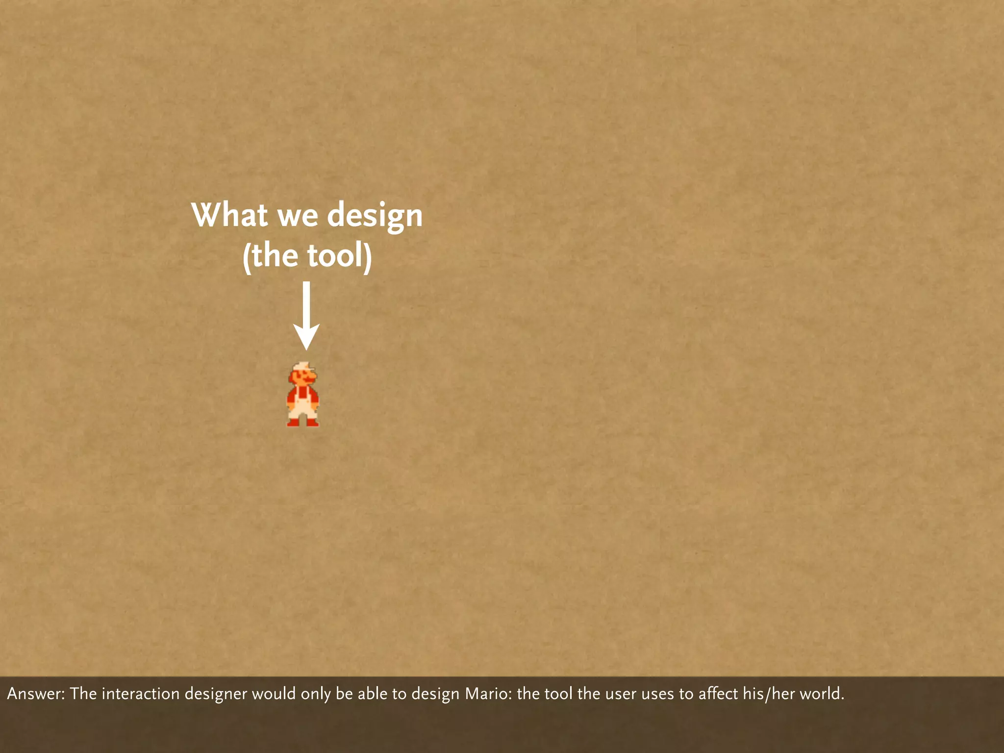 What we design
                           (the tool)




Answer: The interaction designer would only be able to design Mario: the tool the user uses to affect his/her world.
 