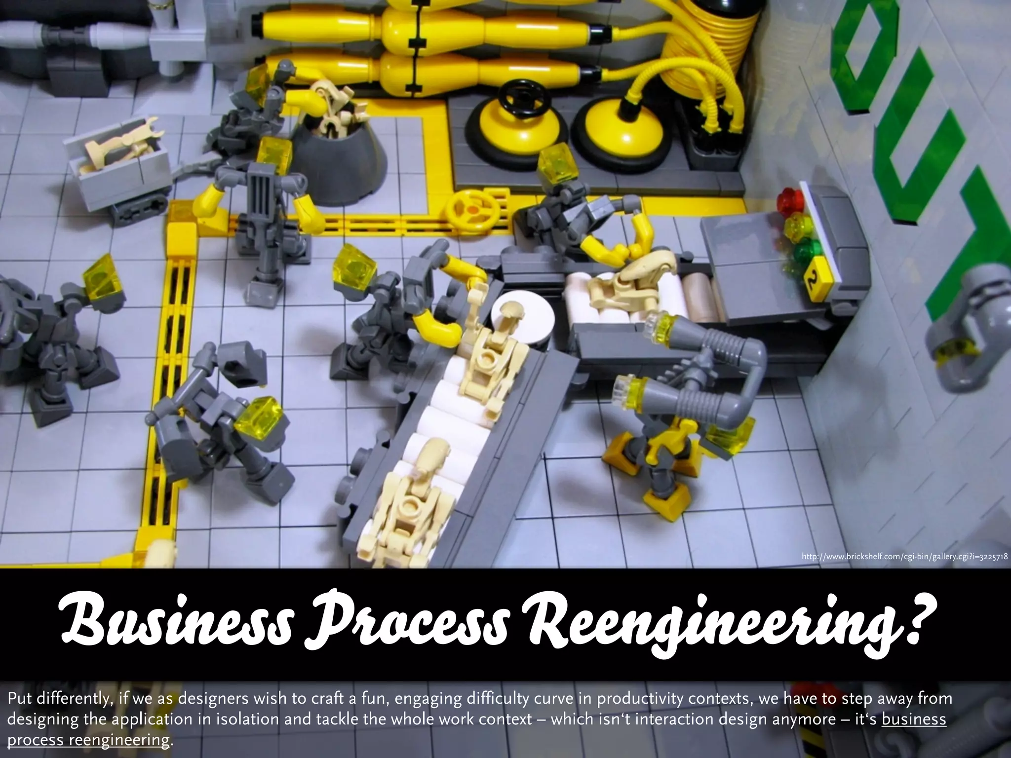 http://www.brickshelf.com/cgi-bin/gallery.cgi?i=3225718




      Business Process Reengineering?
Put differently, if we as designers wish to craft a fun, engaging difficulty curve in productivity contexts, we have to step away from
designing the application in isolation and tackle the whole work context – which isn‘t interaction design anymore – it‘s business
process reengineering.
 