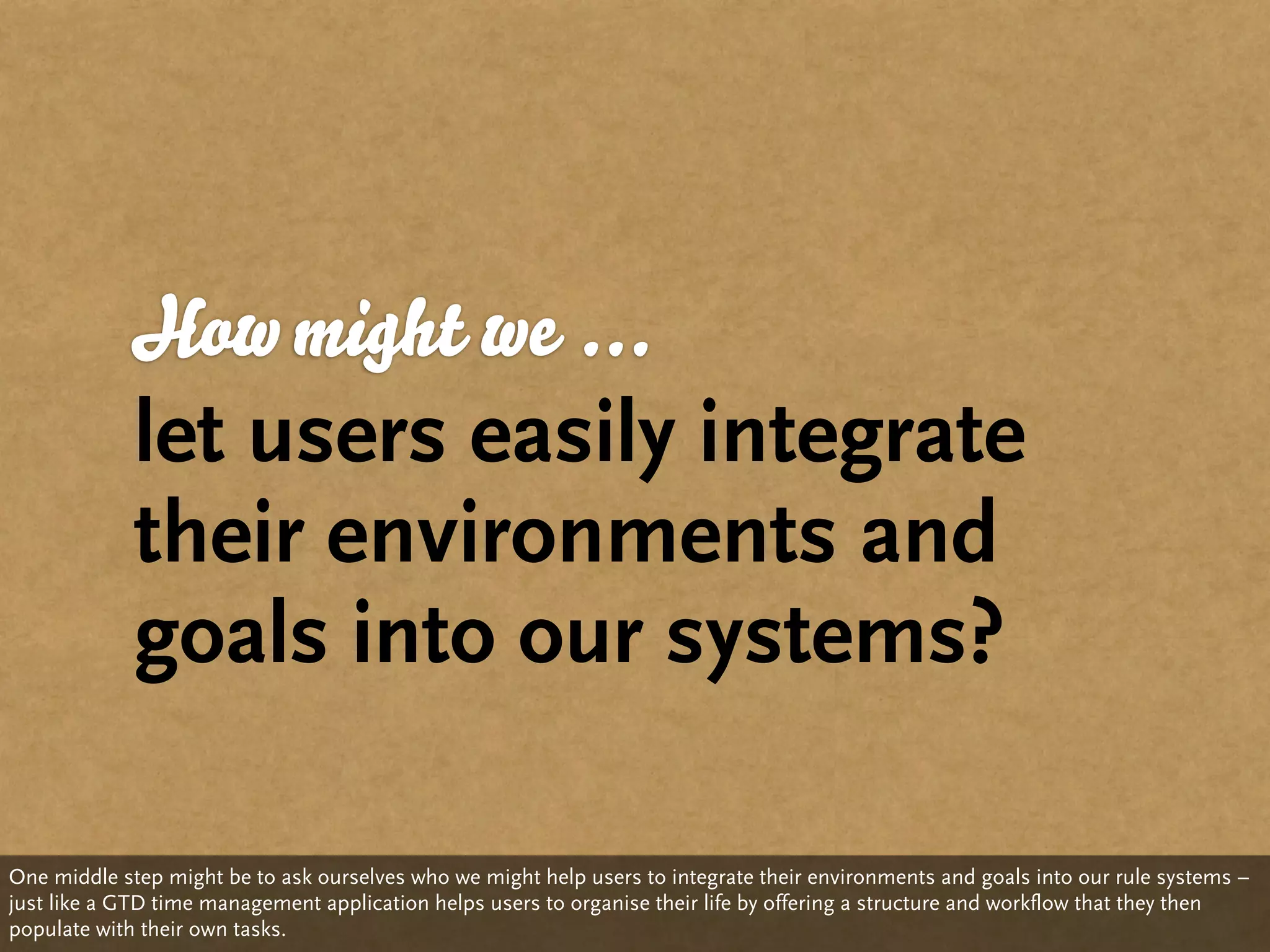 How might we ...
             let users easily integrate
             their environments and
             goals into our systems?

One middle step might be to ask ourselves who we might help users to integrate their environments and goals into our rule systems –
just like a GTD time management application helps users to organise their life by offering a structure and workflow that they then
populate with their own tasks.
 