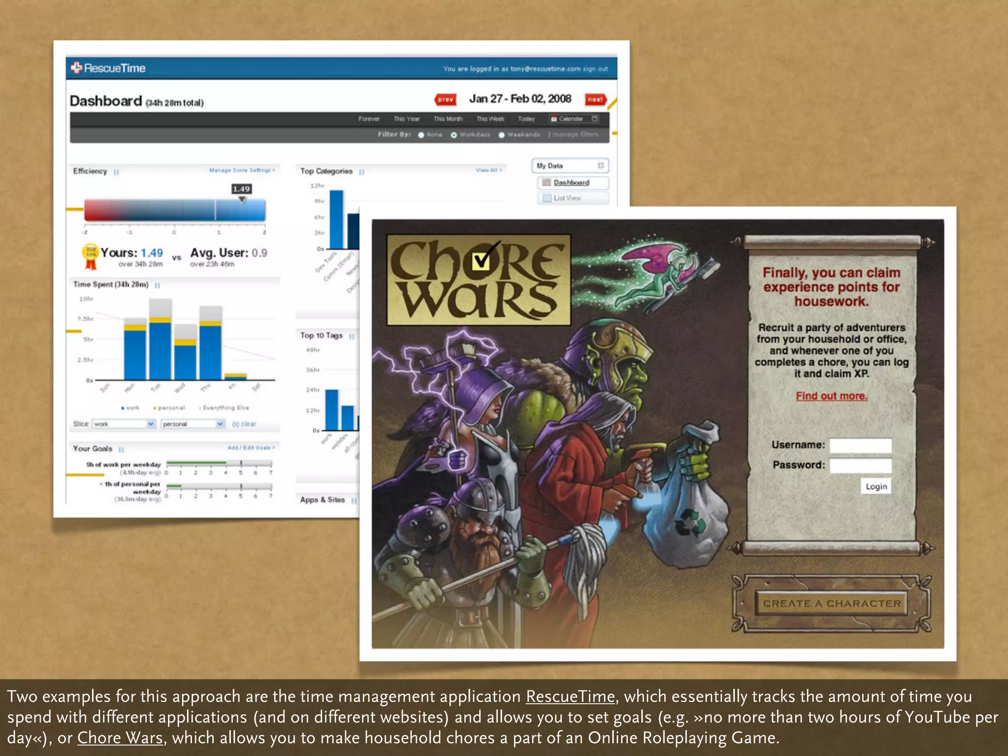 Two examples for this approach are the time management application RescueTime, which essentially tracks the amount of time you
spend with different applications (and on different websites) and allows you to set goals (e.g. »no more than two hours of YouTube per
day«), or Chore Wars, which allows you to make household chores a part of an Online Roleplaying Game.
 