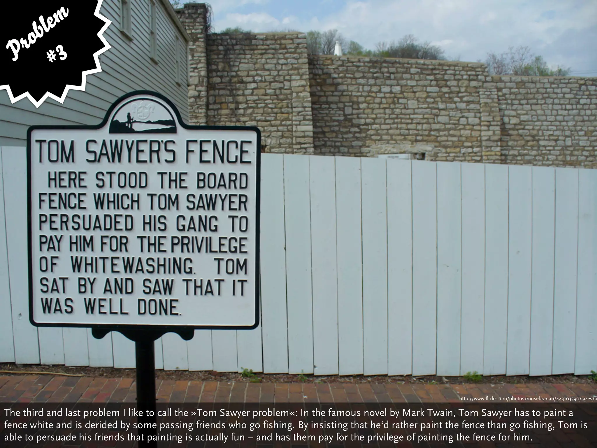bl em
   ro 3
  P #




                                                                                                          http://www.flickr.com/photos/musebrarian/443103590/sizes/o


The third and last problem I like to call the »Tom Sawyer problem«: In the famous novel by Mark Twain, Tom Sawyer has to paint a
fence white and is derided by some passing friends who go fishing. By insisting that he‘d rather paint the fence than go fishing, Tom is
able to persuade his friends that painting is actually fun – and has them pay for the privilege of painting the fence for him.
 