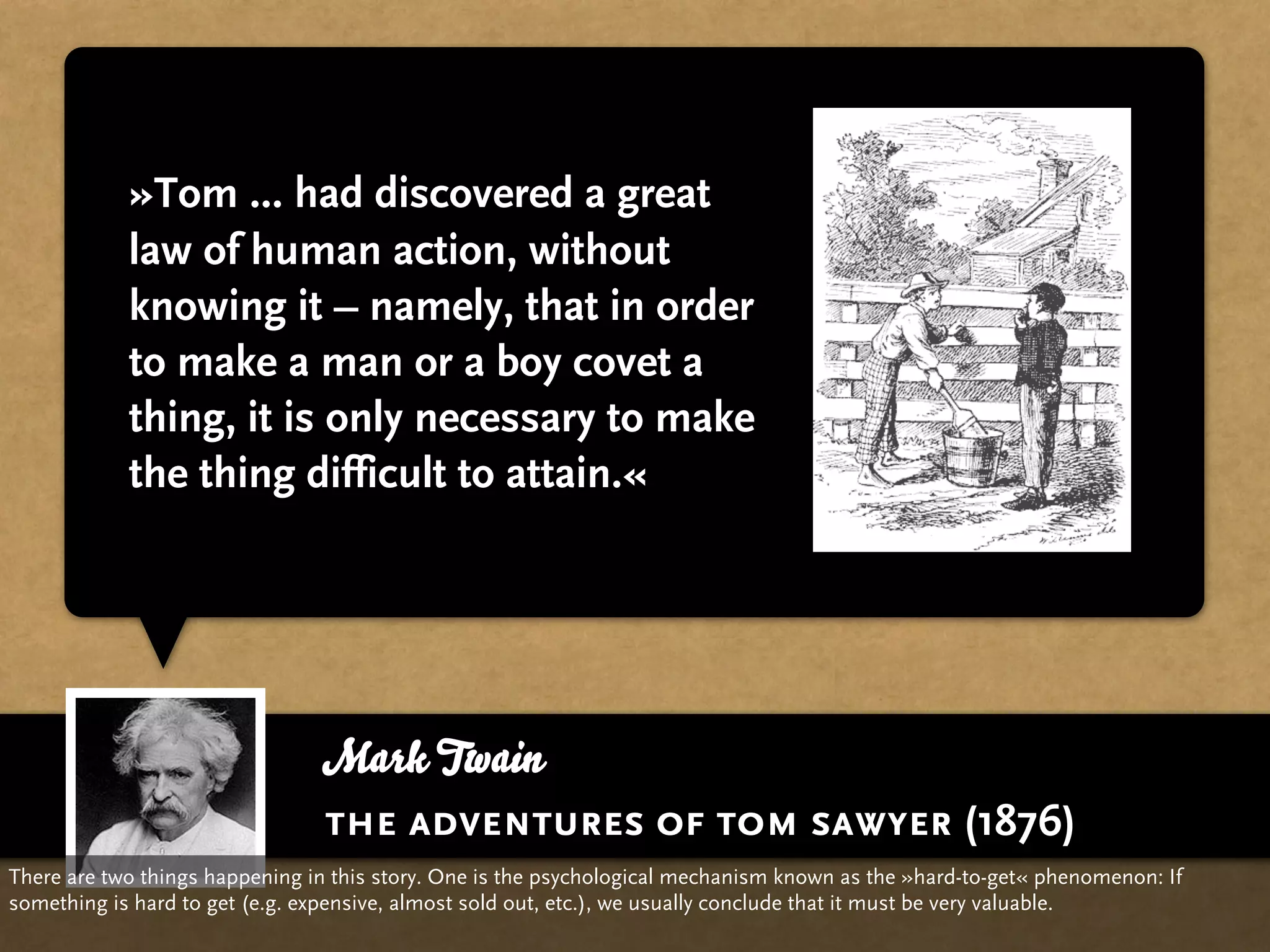 »Tom ... had discovered a great
            law of human action, without
            knowing it – namely, that in order
            to make a man or a boy covet a
            thing, it is only necessary to make
            the thing difficult to attain.«




                                Mark Twain
                                the adventures of tom sawyer (1876)
There are two things happening in this story. One is the psychological mechanism known as the »hard-to-get« phenomenon: If
something is hard to get (e.g. expensive, almost sold out, etc.), we usually conclude that it must be very valuable.
 