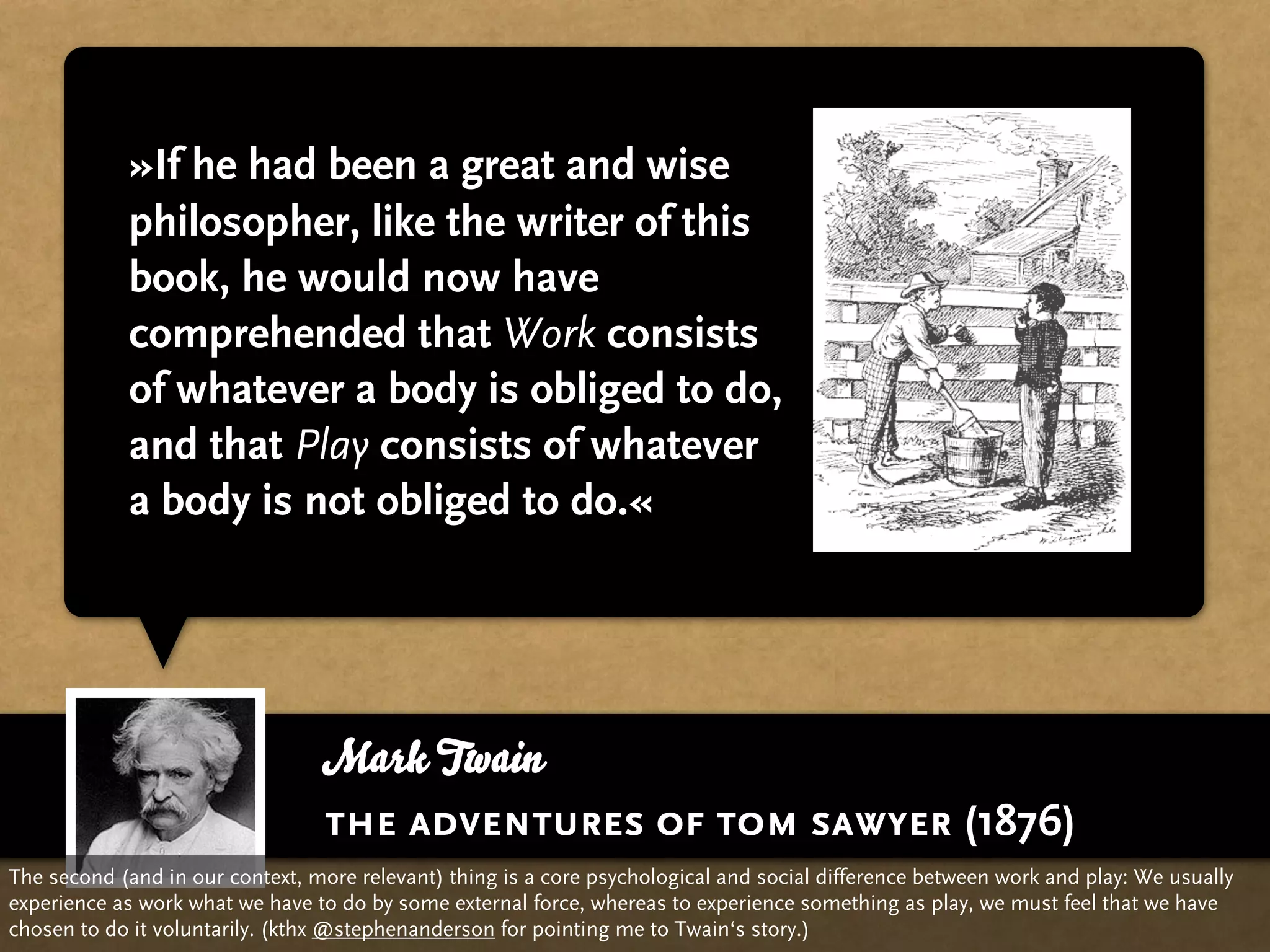 »If he had been a great and wise
            philosopher, like the writer of this
            book, he would now have
            comprehended that Work consists
            of whatever a body is obliged to do,
            and that Play consists of whatever
            a body is not obliged to do.«




                                 Mark Twain
                                 the adventures of tom sawyer (1876)
The second (and in our context, more relevant) thing is a core psychological and social difference between work and play: We usually
experience as work what we have to do by some external force, whereas to experience something as play, we must feel that we have
chosen to do it voluntarily. (kthx @stephenanderson for pointing me to Twain‘s story.)
 