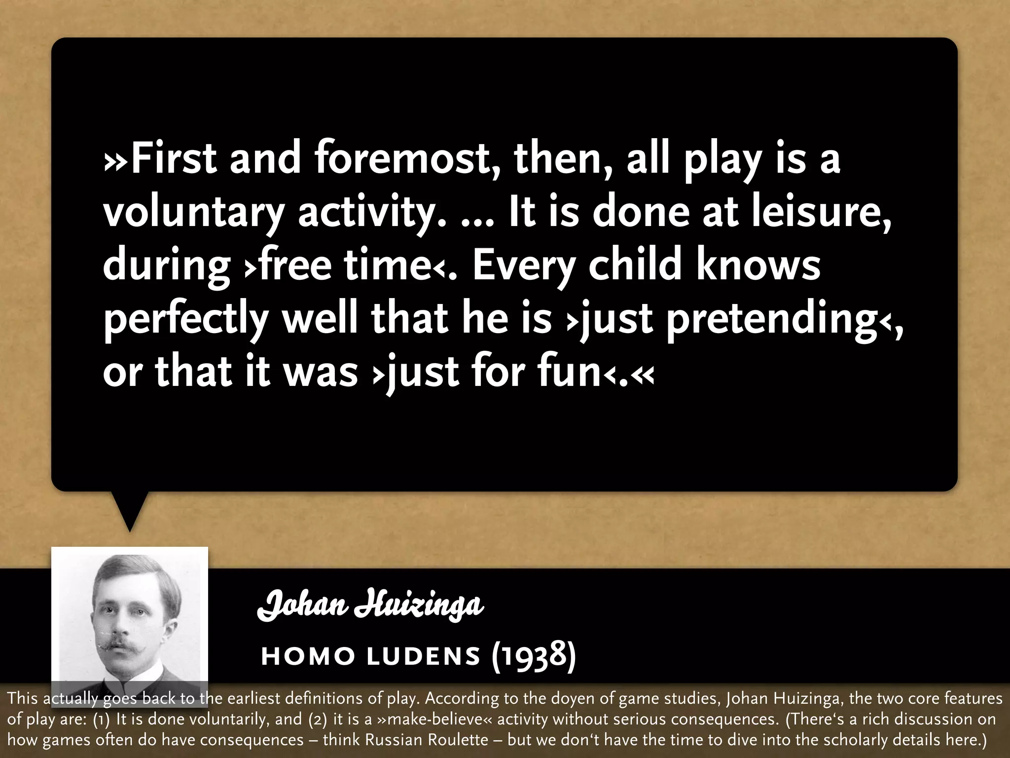 »First and foremost, then, all play is a
             voluntary activity. … It is done at leisure,
             during ›free time‹. Every child knows
             perfectly well that he is ›just pretending‹,
             or that it was ›just for fun‹.«



                                   Johan Huizinga
                                   homo ludens (1938)
This actually goes back to the earliest definitions of play. According to the doyen of game studies, Johan Huizinga, the two core features
of play are: (1) It is done voluntarily, and (2) it is a »make-believe« activity without serious consequences. (There‘s a rich discussion on
how games often do have consequences – think Russian Roulette – but we don‘t have the time to dive into the scholarly details here.)
 