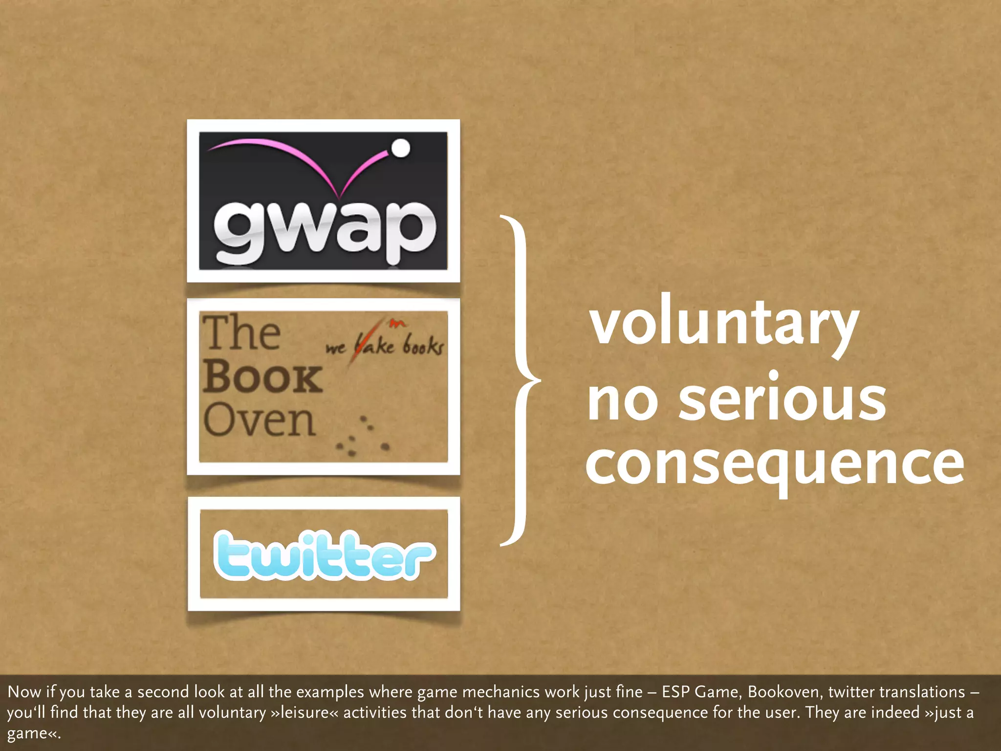 voluntary
                                                                                 no serious
                                                                                 consequence


Now if you take a second look at all the examples where game mechanics work just fine – ESP Game, Bookoven, twitter translations –
you‘ll find that they are all voluntary »leisure« activities that don‘t have any serious consequence for the user. They are indeed »just a
game«.
 