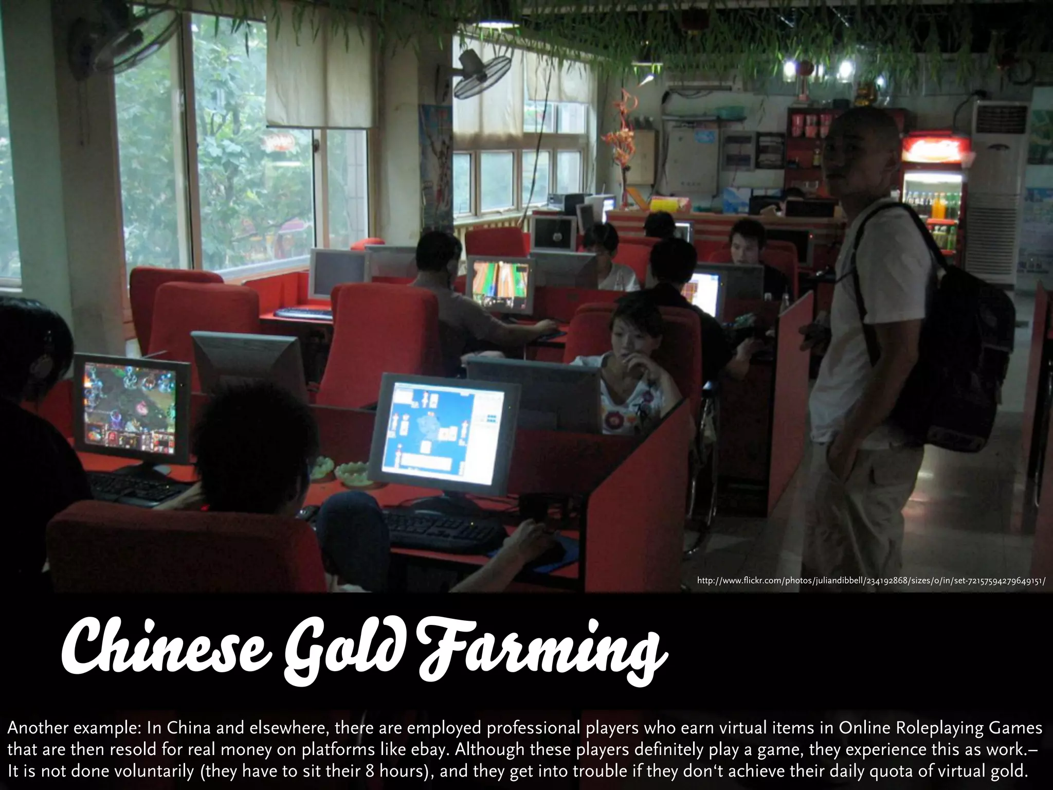 http://www.flickr.com/photos/juliandibbell/234192868/sizes/o/in/set-72157594279649151/




       Chinese Gold Farming
Another example: In China and elsewhere, there are employed professional players who earn virtual items in Online Roleplaying Games
that are then resold for real money on platforms like ebay. Although these players definitely play a game, they experience this as work.–
It is not done voluntarily (they have to sit their 8 hours), and they get into trouble if they don‘t achieve their daily quota of virtual gold.
 