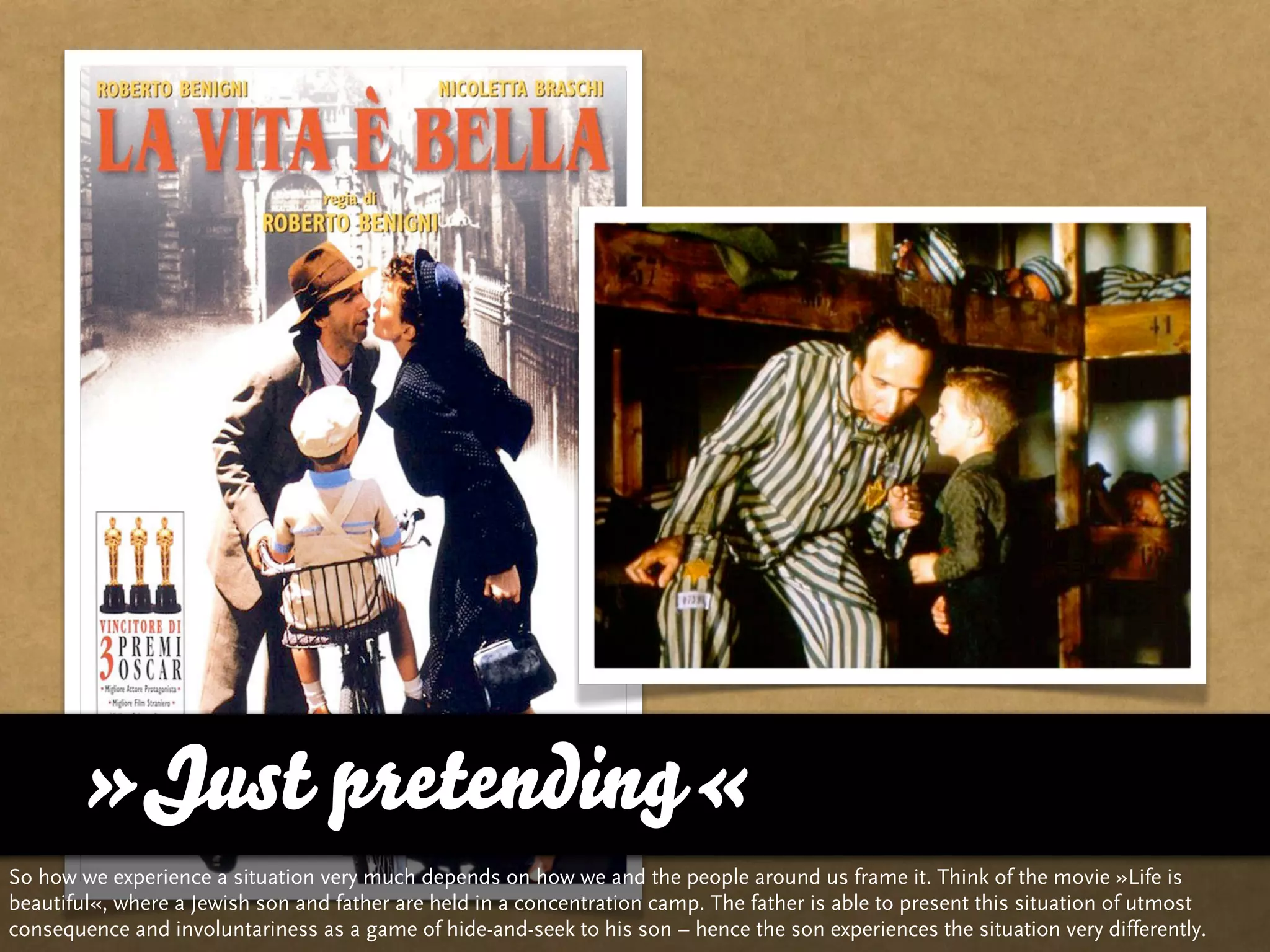 »Just pretending«
So how we experience a situation very much depends on how we and the people around us frame it. Think of the movie »Life is
beautiful«, where a Jewish son and father are held in a concentration camp. The father is able to present this situation of utmost
consequence and involuntariness as a game of hide-and-seek to his son – hence the son experiences the situation very differently.
 