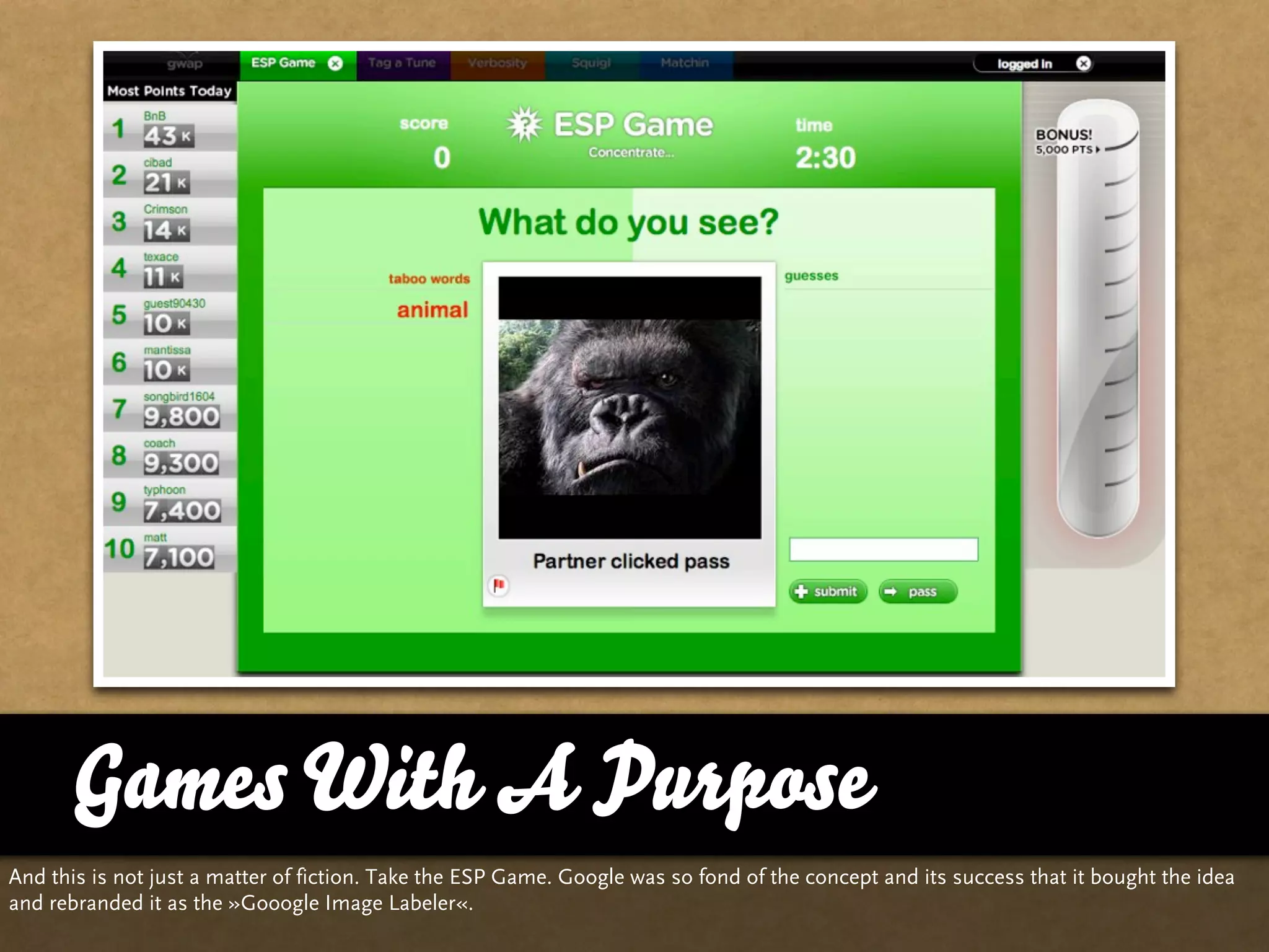 Games With A Purpose
And this is not just a matter of fiction. Take the ESP Game. Google was so fond of the concept and its success that it bought the idea
and rebranded it as the »Gooogle Image Labeler«.
 