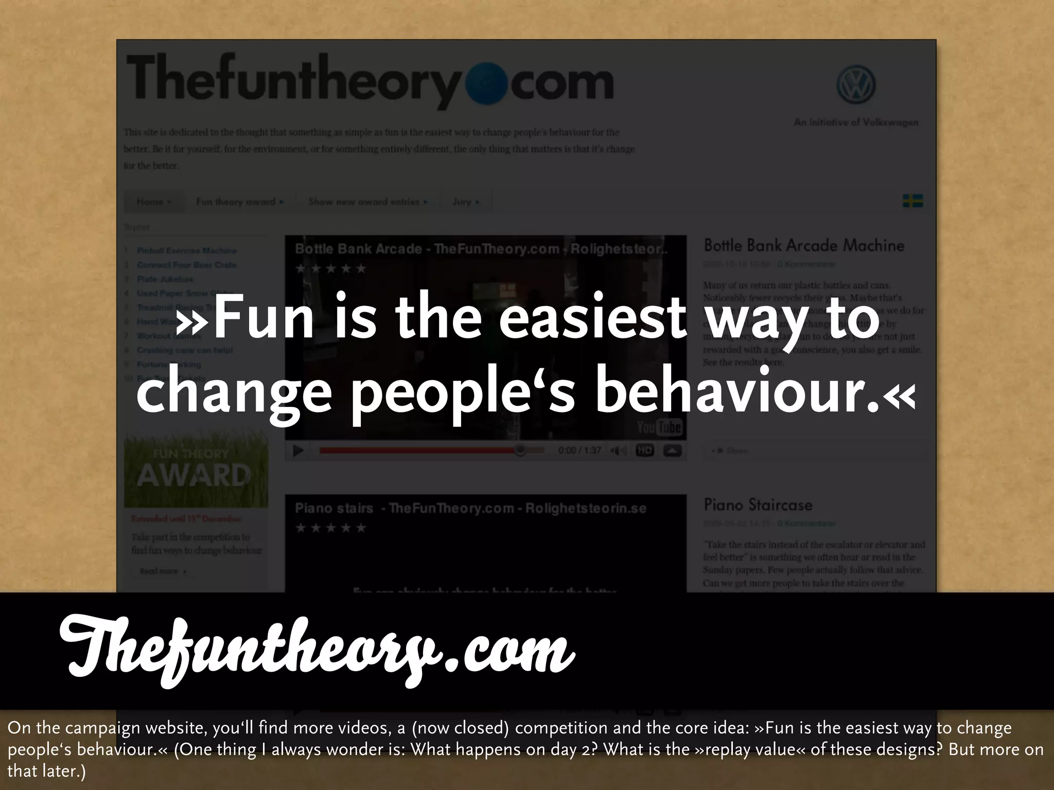 »Fun is the easiest way to
                change people‘s behaviour.«


      Thefuntheory.com
On the campaign website, you‘ll find more videos, a (now closed) competition and the core idea: »Fun is the easiest way to change
people‘s behaviour.« (One thing I always wonder is: What happens on day 2? What is the »replay value« of these designs? But more on
that later.)
 