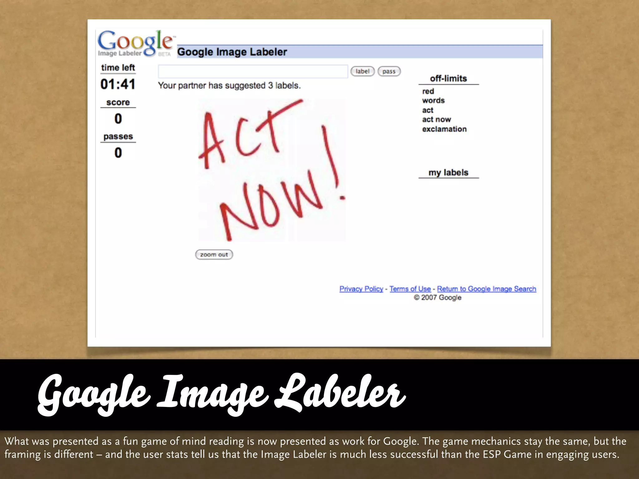 Google Image Labeler
What was presented as a fun game of mind reading is now presented as work for Google. The game mechanics stay the same, but the
framing is different – and the user stats tell us that the Image Labeler is much less successful than the ESP Game in engaging users.
 