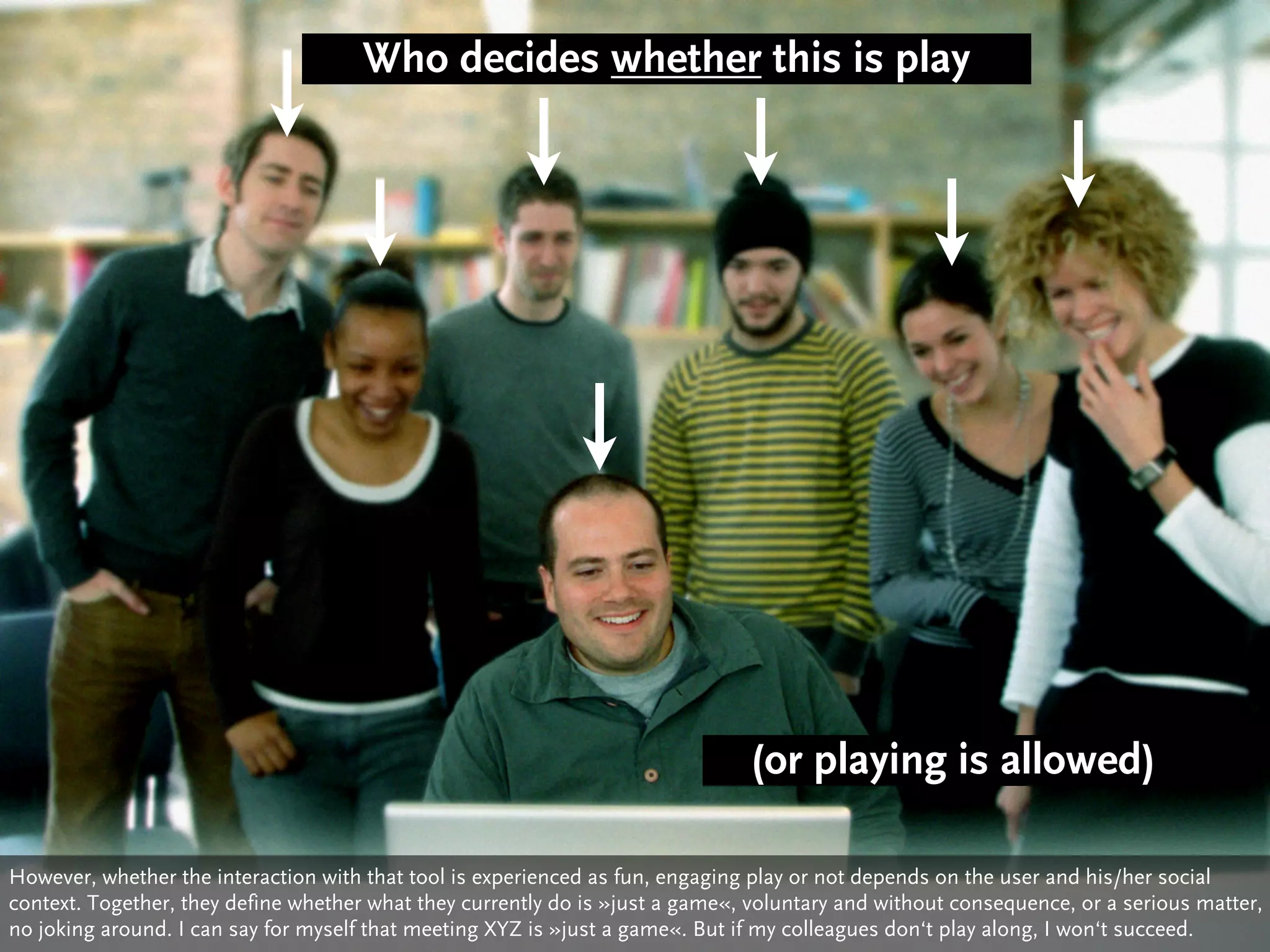 Who decides whether this is play




                                                                               (or playing is allowed)

However, whether the interaction with that tool is experienced as fun, engaging play or not depends on the user and his/her social
context. Together, they define whether what they currently do is »just a game«, voluntary and without consequence, or a serious matter,
no joking around. I can say for myself that meeting XYZ is »just a game«. But if my colleagues don‘t play along, I won‘t succeed.
 