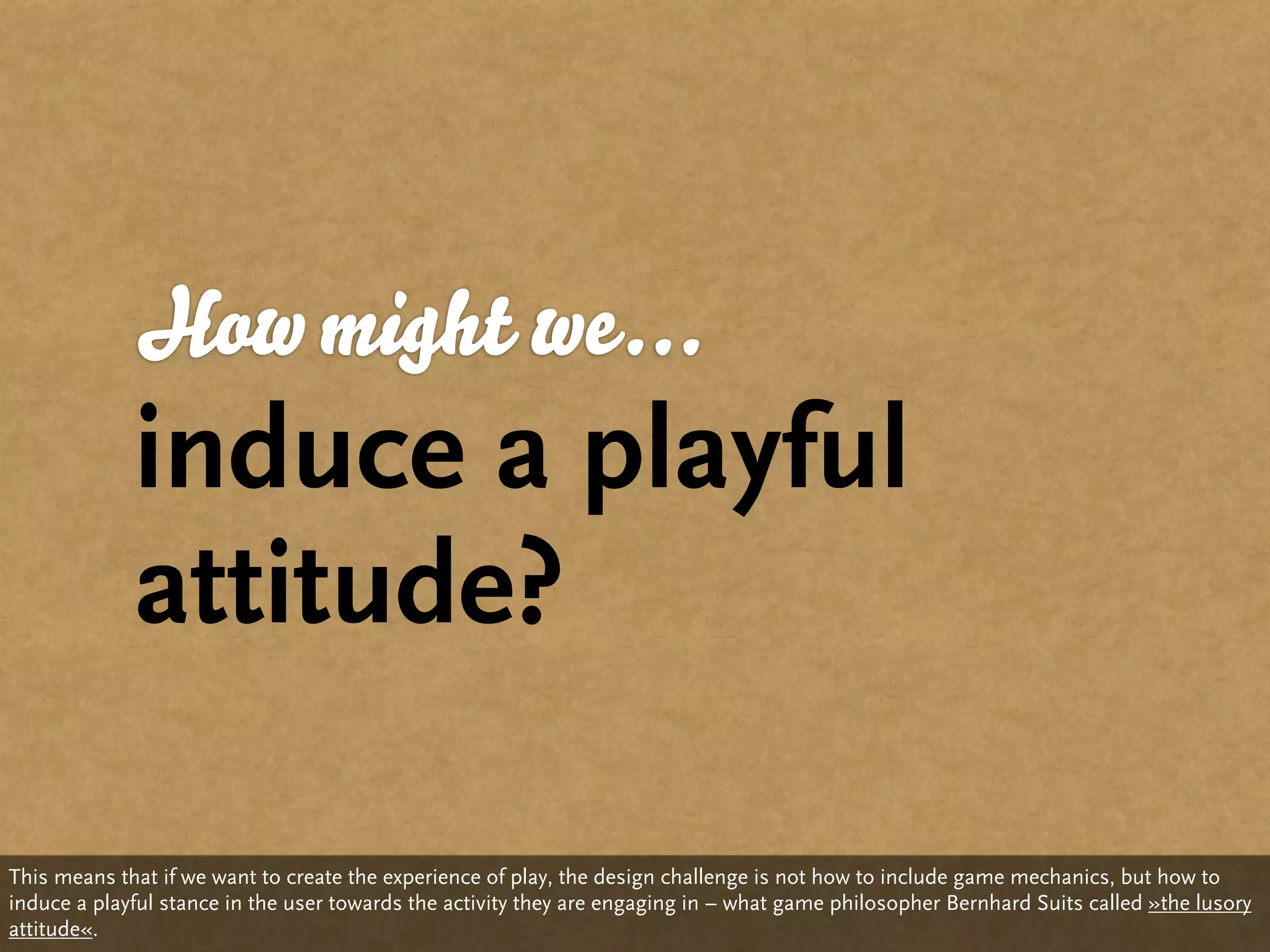 How might we...
             induce a playful
             attitude?

This means that if we want to create the experience of play, the design challenge is not how to include game mechanics, but how to
induce a playful stance in the user towards the activity they are engaging in – what game philosopher Bernhard Suits called »the lusory
attitude«.
 