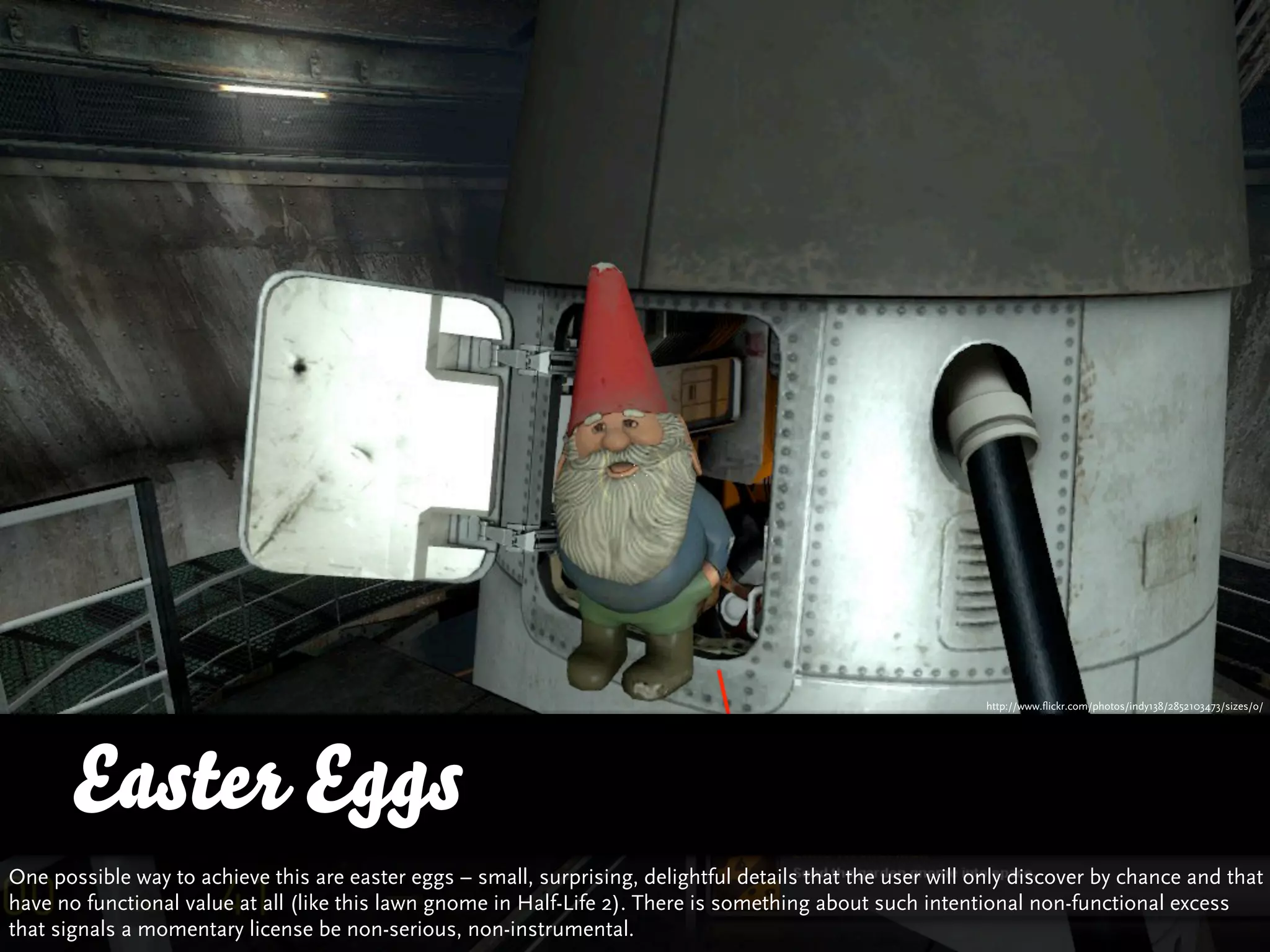 http://www.flickr.com/photos/indy138/2852103473/sizes/o/




      Easter Eggs
One possible way to achieve this are easter eggs – small, surprising, delightful details that the user will only discover by chance and that
have no functional value at all (like this lawn gnome in Half-Life 2). There is something about such intentional non-functional excess
that signals a momentary license be non-serious, non-instrumental.
 