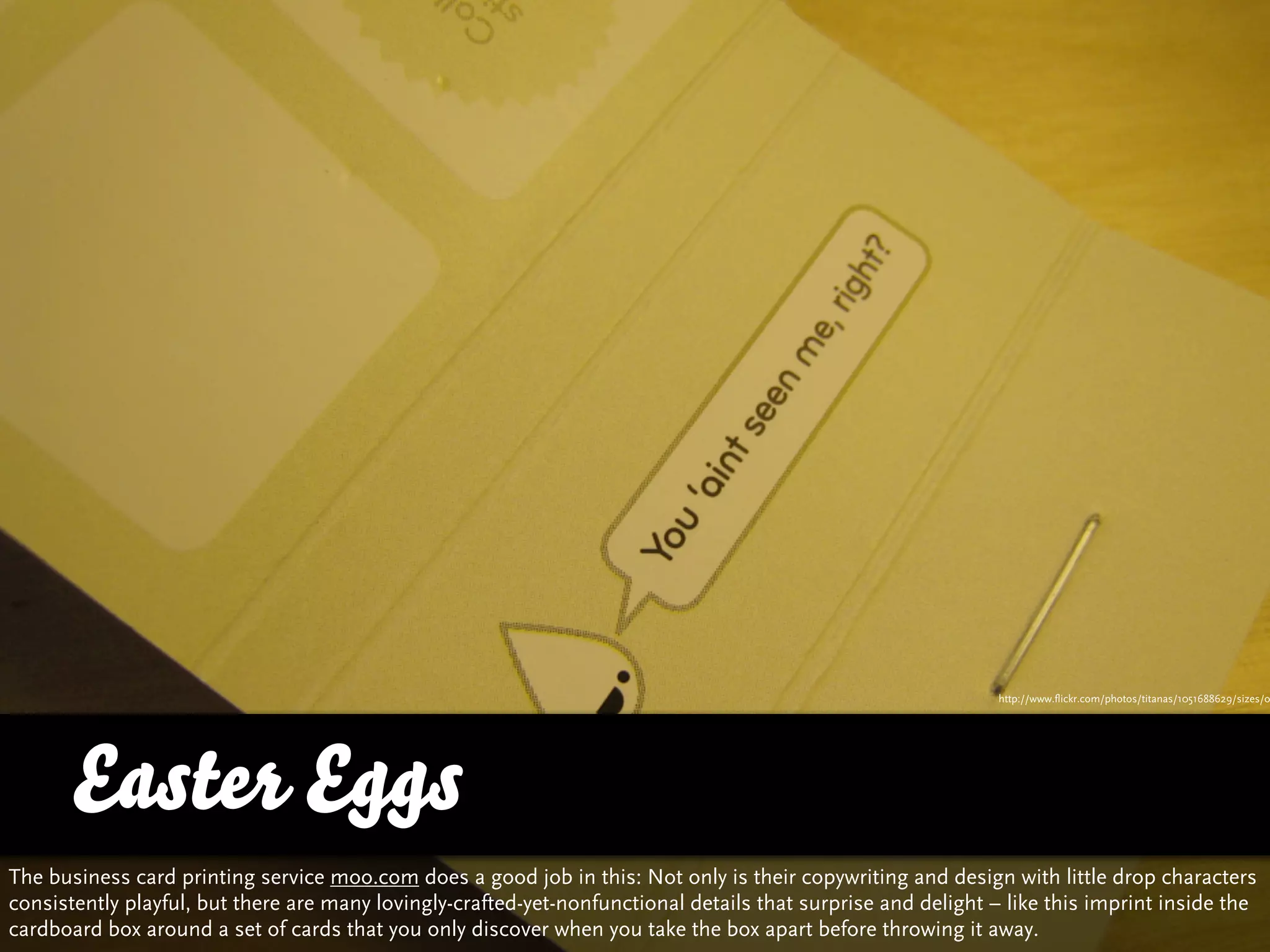 http://www.flickr.com/photos/titanas/1051688629/sizes/o




      Easter Eggs
The business card printing service moo.com does a good job in this: Not only is their copywriting and design with little drop characters
consistently playful, but there are many lovingly-crafted-yet-nonfunctional details that surprise and delight – like this imprint inside the
cardboard box around a set of cards that you only discover when you take the box apart before throwing it away.
 