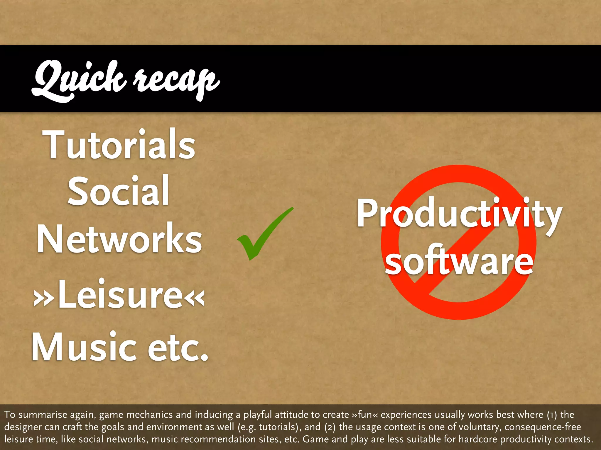 Quick recap
     Tutorials
       Social
                                                                                Productivity
     Networks
     »Leisure«
                                                                                software

     Music etc.
To summarise again, game mechanics and inducing a playful attitude to create »fun« experiences usually works best where (1) the
designer can craft the goals and environment as well (e.g. tutorials), and (2) the usage context is one of voluntary, consequence-free
leisure time, like social networks, music recommendation sites, etc. Game and play are less suitable for hardcore productivity contexts.
 