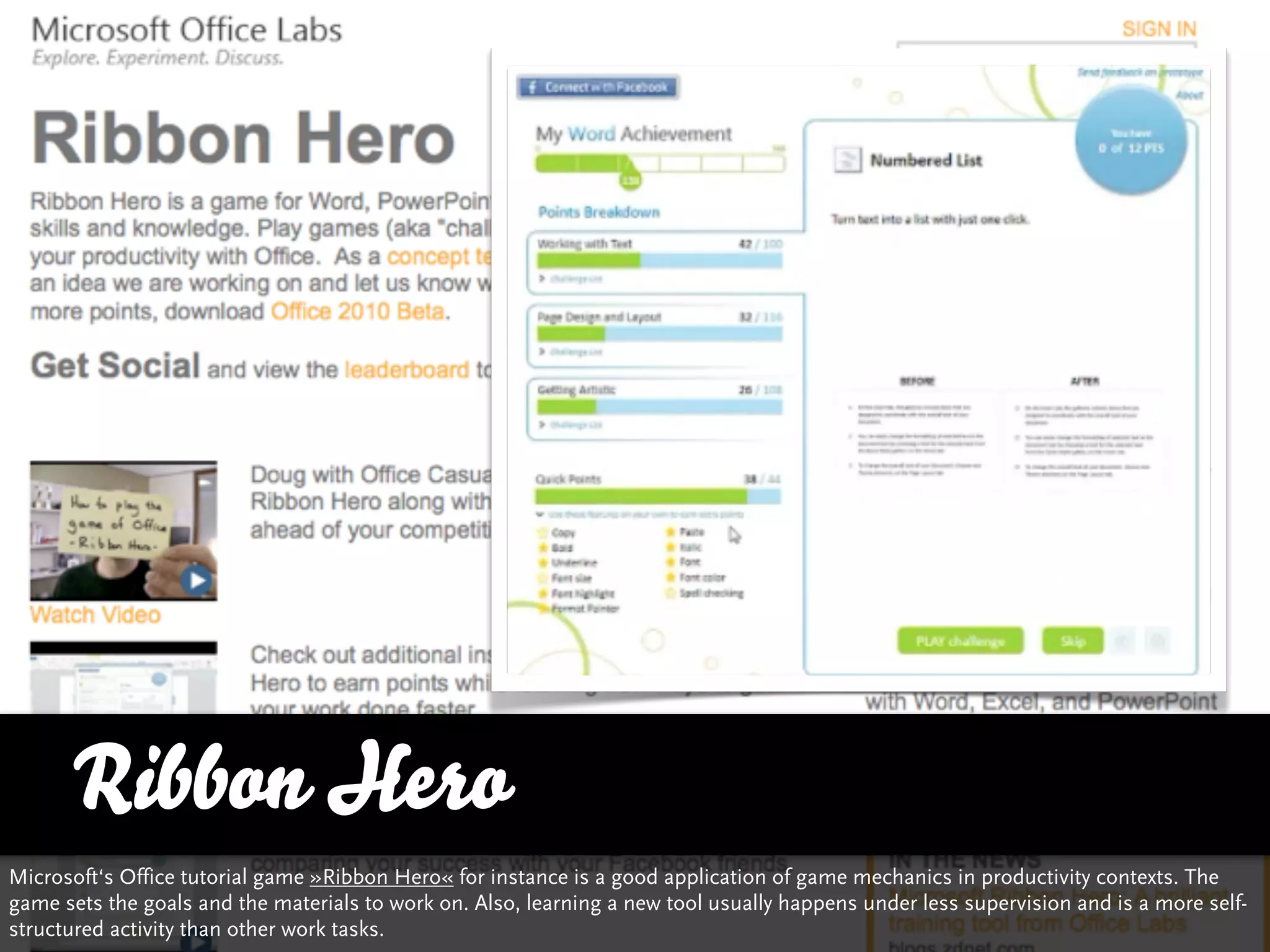 Ribbon Hero
Microsoft‘s Office tutorial game »Ribbon Hero« for instance is a good application of game mechanics in productivity contexts. The
game sets the goals and the materials to work on. Also, learning a new tool usually happens under less supervision and is a more self-
structured activity than other work tasks.
 