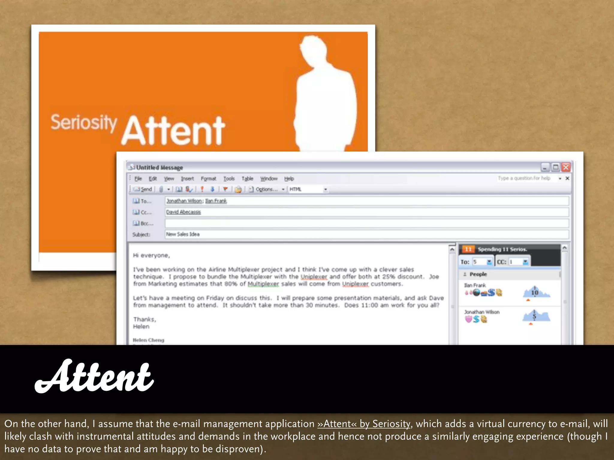 Attent
On the other hand, I assume that the e-mail management application »Attent« by Seriosity, which adds a virtual currency to e-mail, will
likely clash with instrumental attitudes and demands in the workplace and hence not produce a similarly engaging experience (though I
have no data to prove that and am happy to be disproven).
 