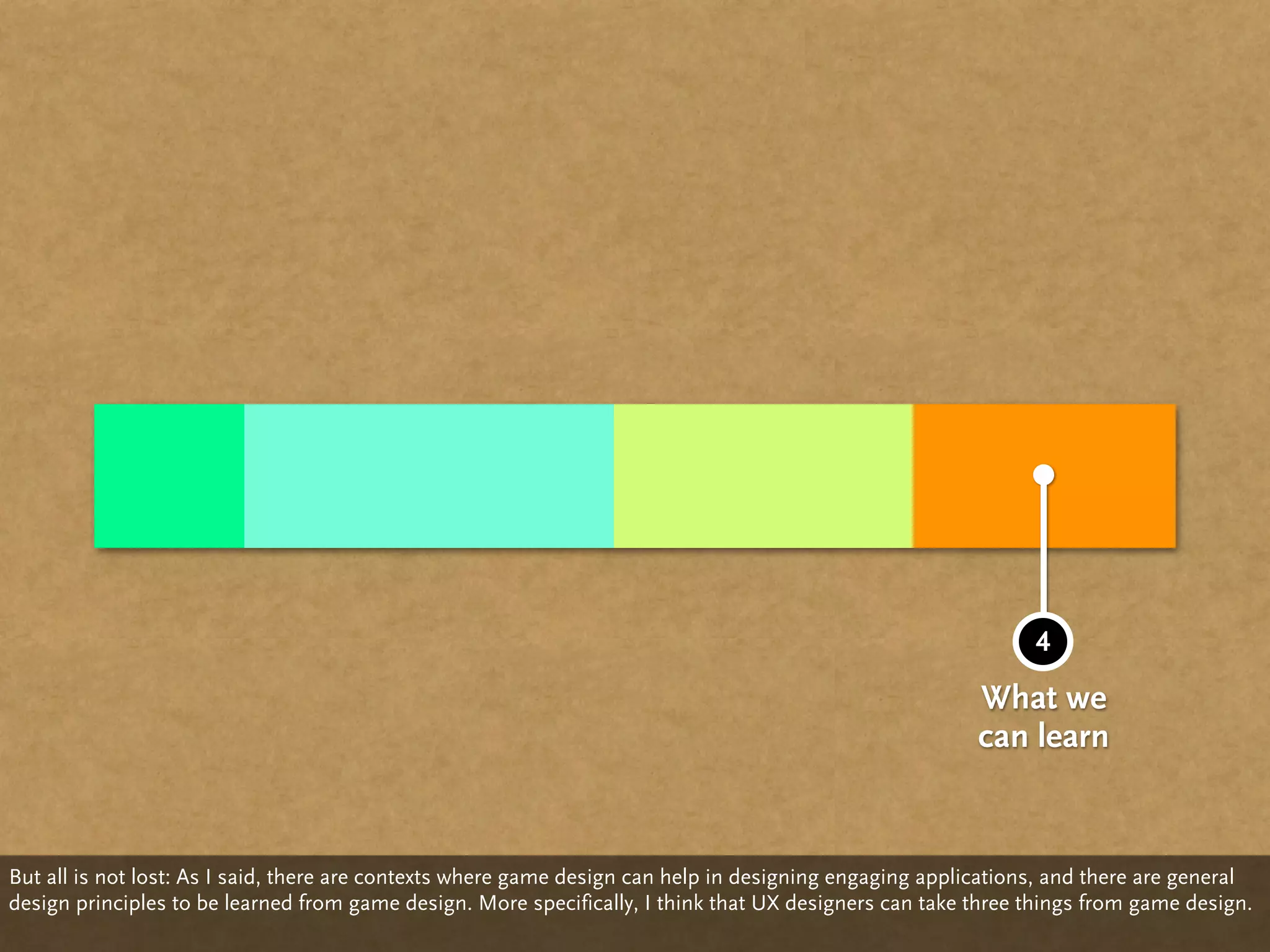 4
                                                                                                         What we
                                                                                                         can learn


But all is not lost: As I said, there are contexts where game design can help in designing engaging applications, and there are general
design principles to be learned from game design. More specifically, I think that UX designers can take three things from game design.
 