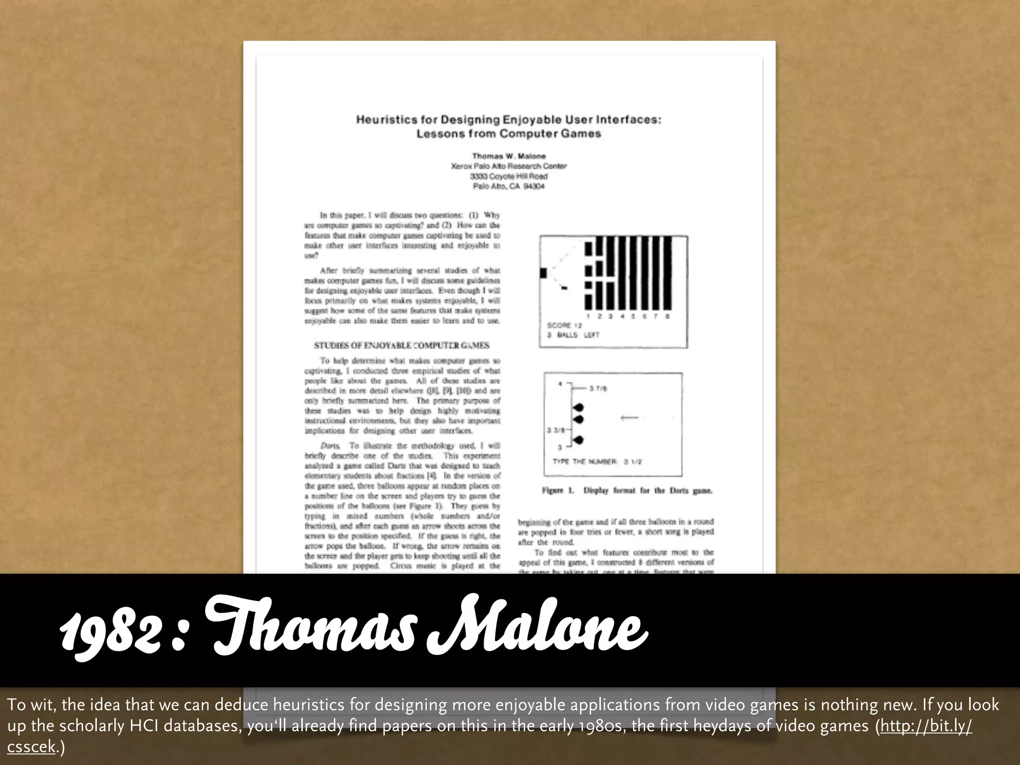 1982: Thomas Malone
To wit, the idea that we can deduce heuristics for designing more enjoyable applications from video games is nothing new. If you look
up the scholarly HCI databases, you‘ll already find papers on this in the early 1980s, the first heydays of video games (http://bit.ly/
csscek.)
 