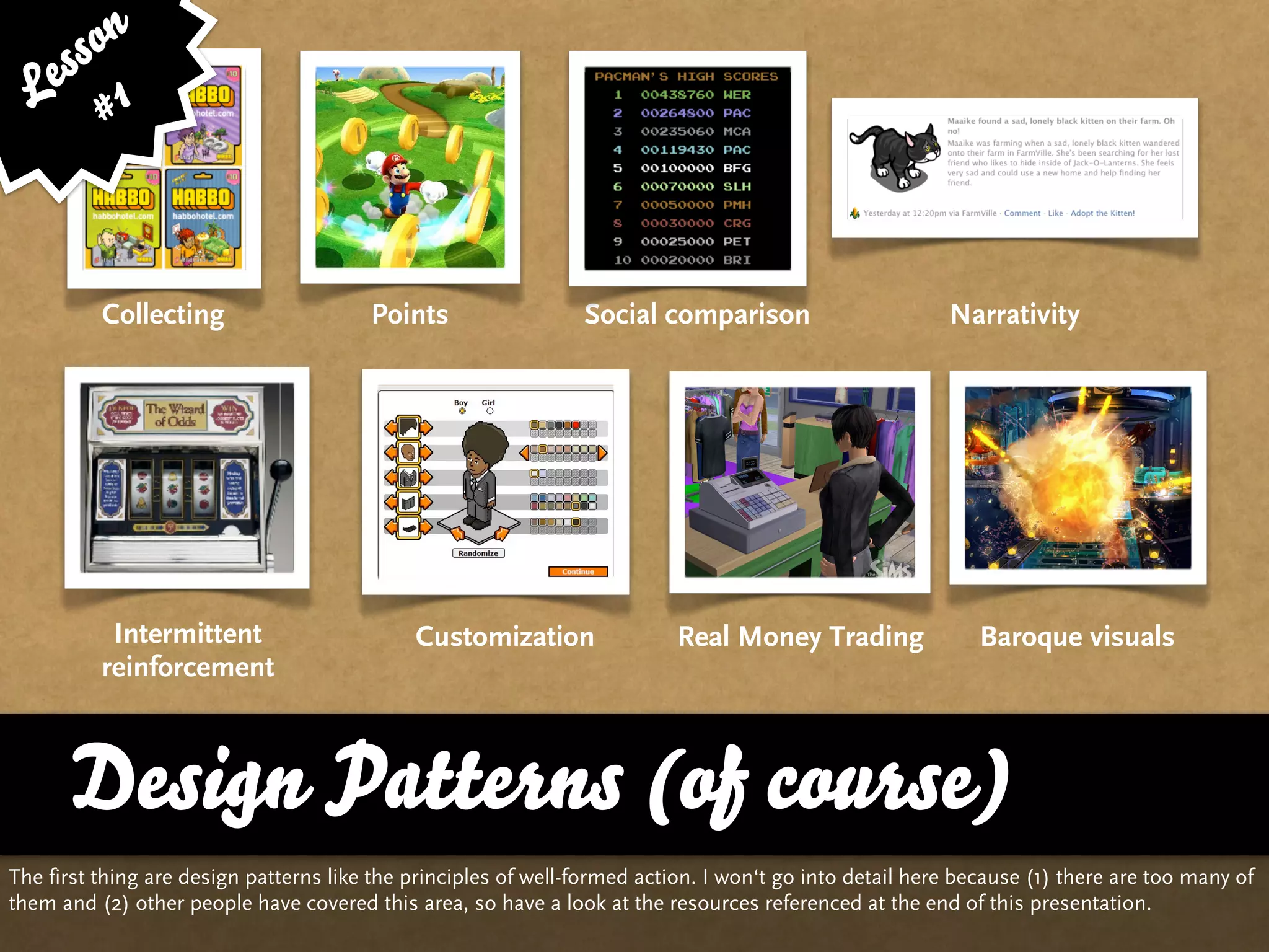 ss on
   e 1
  L #



          Collecting                    Points                  Social comparison                        Narrativity




           Intermittent                      Customization                 Real Money Trading                Baroque visuals
          reinforcement



      Design Patterns (of course)
The first thing are design patterns like the principles of well-formed action. I won‘t go into detail here because (1) there are too many of
them and (2) other people have covered this area, so have a look at the resources referenced at the end of this presentation.
 