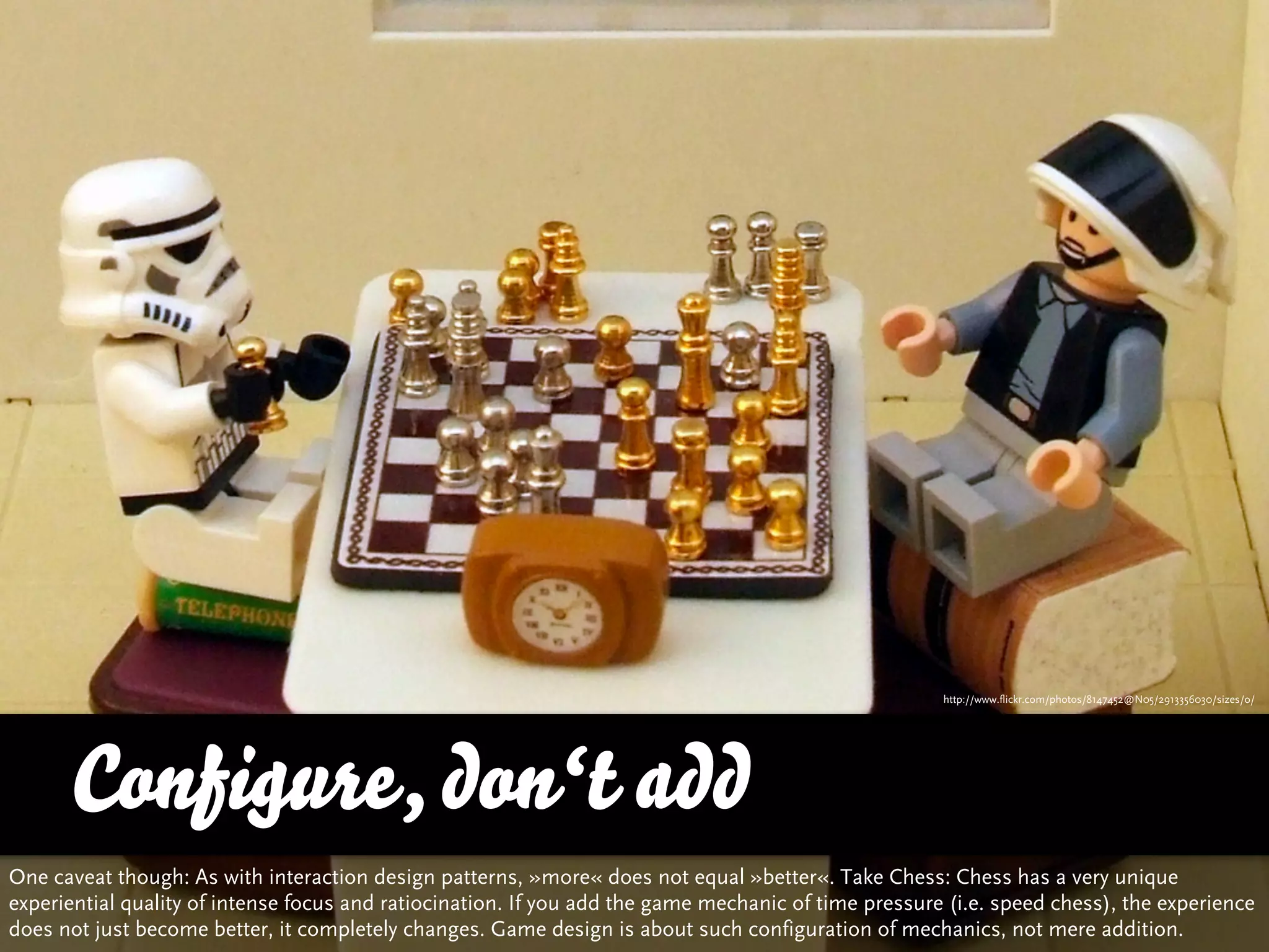 http://www.flickr.com/photos/8147452@N05/2913356030/sizes/o/




      Configure, don‘t add
One caveat though: As with interaction design patterns, »more« does not equal »better«. Take Chess: Chess has a very unique
experiential quality of intense focus and ratiocination. If you add the game mechanic of time pressure (i.e. speed chess), the experience
does not just become better, it completely changes. Game design is about such configuration of mechanics, not mere addition.
 