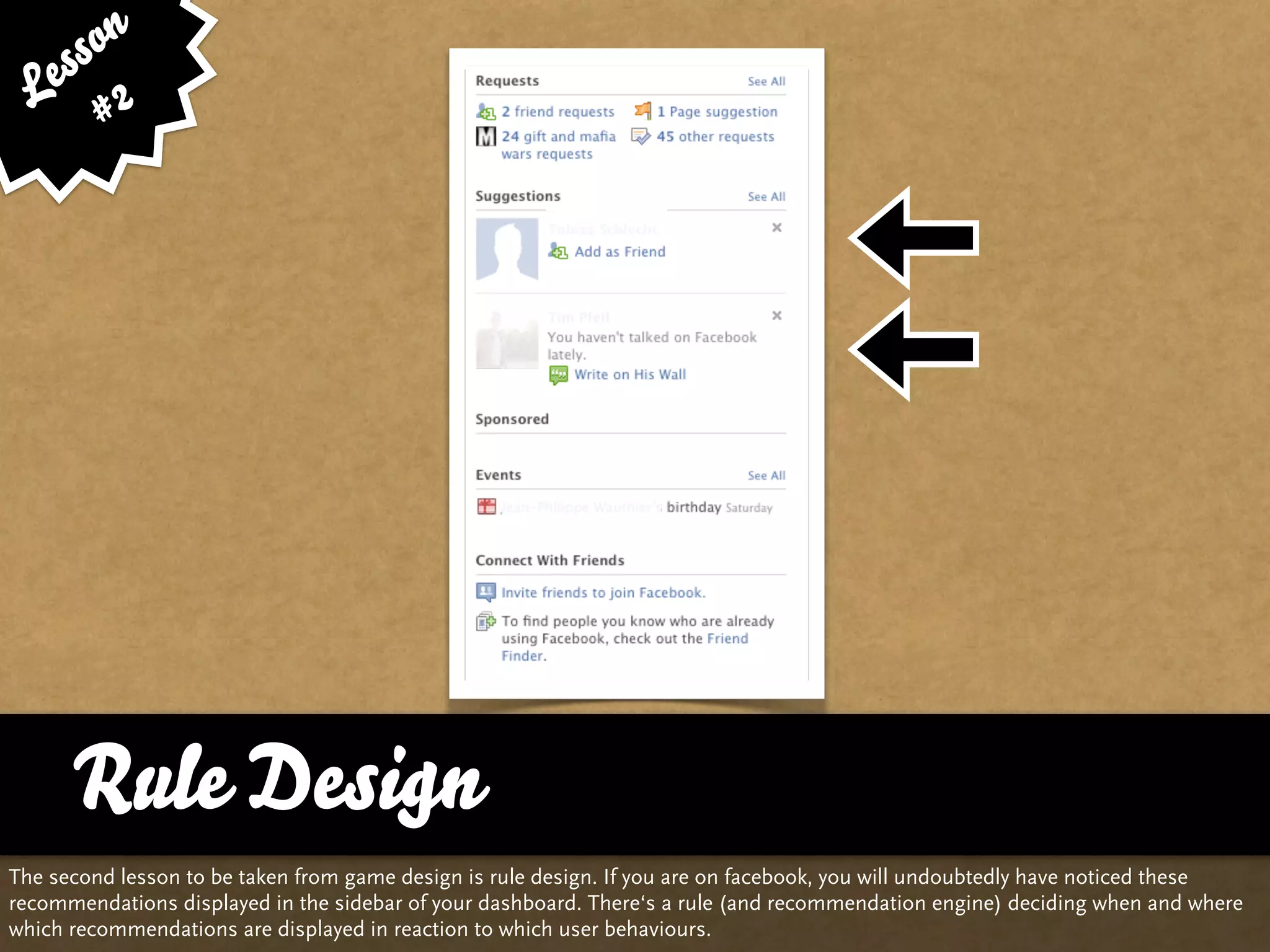ss on
   e 2
  L #




      Rule Design
The second lesson to be taken from game design is rule design. If you are on facebook, you will undoubtedly have noticed these
recommendations displayed in the sidebar of your dashboard. There‘s a rule (and recommendation engine) deciding when and where
which recommendations are displayed in reaction to which user behaviours.
 