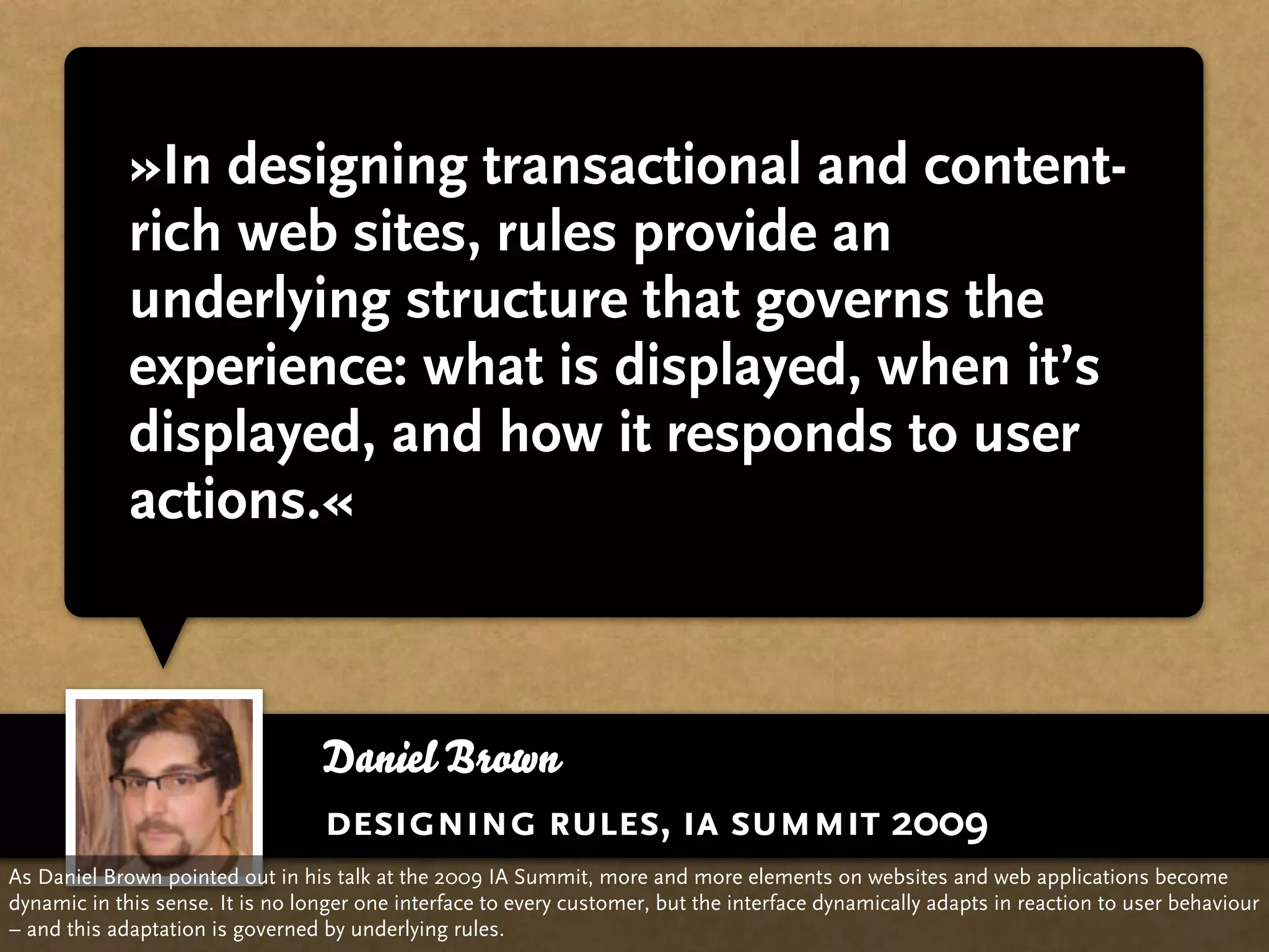 »In designing transactional and content-
             rich web sites, rules provide an
             underlying structure that governs the
             experience: what is displayed, when it’s
             displayed, and how it responds to user
             actions.«



                                  Daniel Brown
                                  designing rules, ia summit 2009
As Daniel Brown pointed out in his talk at the 2009 IA Summit, more and more elements on websites and web applications become
dynamic in this sense. It is no longer one interface to every customer, but the interface dynamically adapts in reaction to user behaviour
– and this adaptation is governed by underlying rules.
 