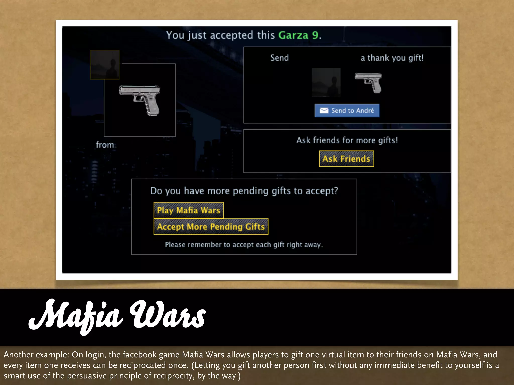 Mafia Wars
Another example: On login, the facebook game Mafia Wars allows players to gift one virtual item to their friends on Mafia Wars, and
every item one receives can be reciprocated once. (Letting you gift another person first without any immediate benefit to yourself is a
smart use of the persuasive principle of reciprocity, by the way.)
 