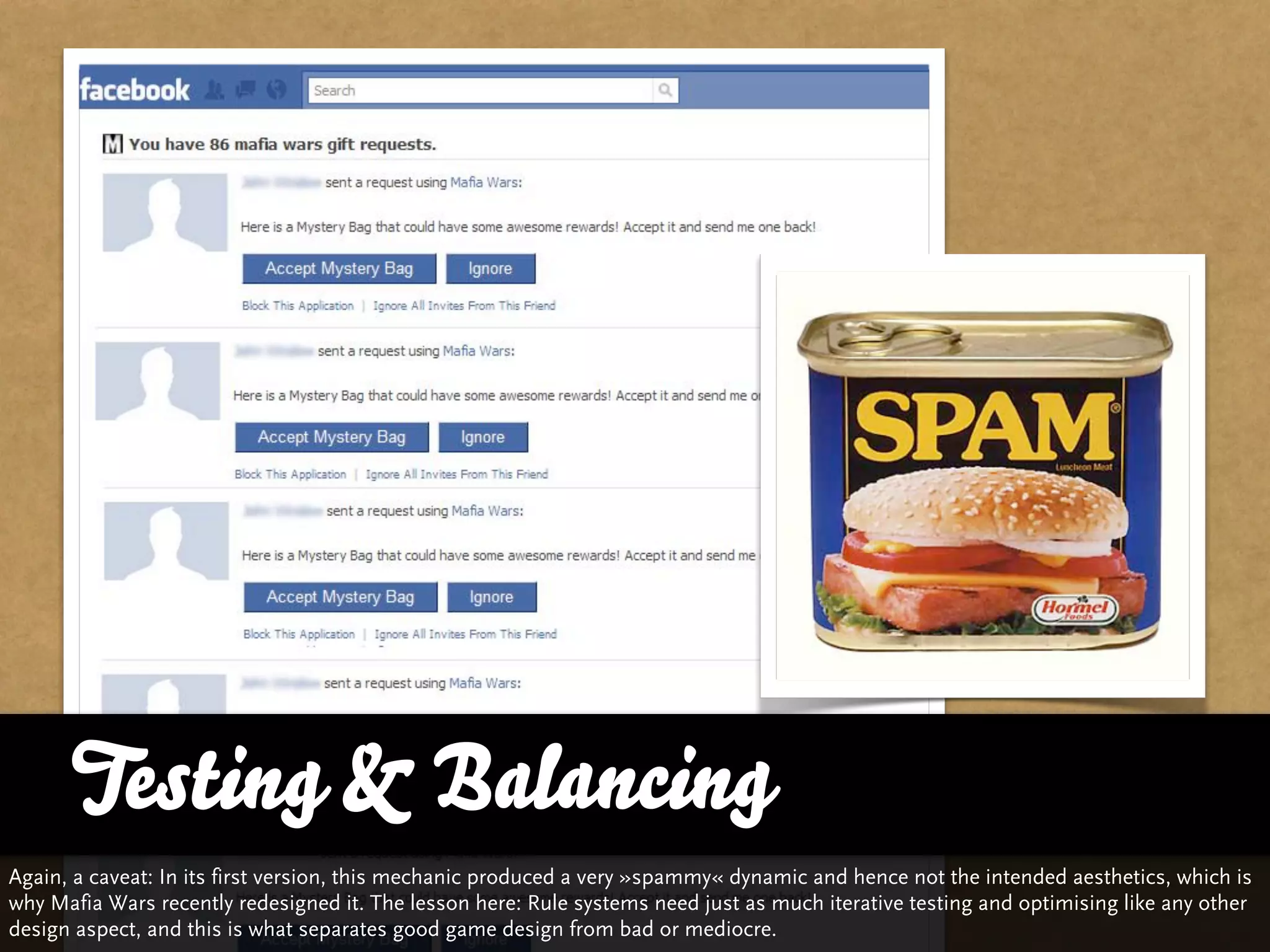 Testing & Balancing
Again, a caveat: In its first version, this mechanic produced a very »spammy« dynamic and hence not the intended aesthetics, which is
why Mafia Wars recently redesigned it. The lesson here: Rule systems need just as much iterative testing and optimising like any other
design aspect, and this is what separates good game design from bad or mediocre.
 