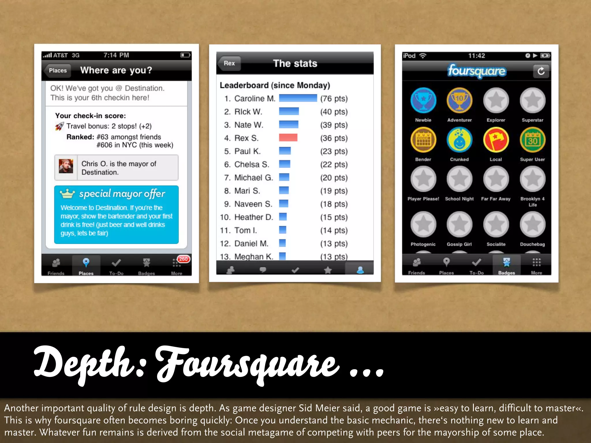 Depth: Foursquare ...
Another important quality of rule design is depth. As game designer Sid Meier said, a good game is »easy to learn, difficult to master«.
This is why foursquare often becomes boring quickly: Once you understand the basic mechanic, there‘s nothing new to learn and
master. Whatever fun remains is derived from the social metagame of competing with peers for the mayorship of some place.
 