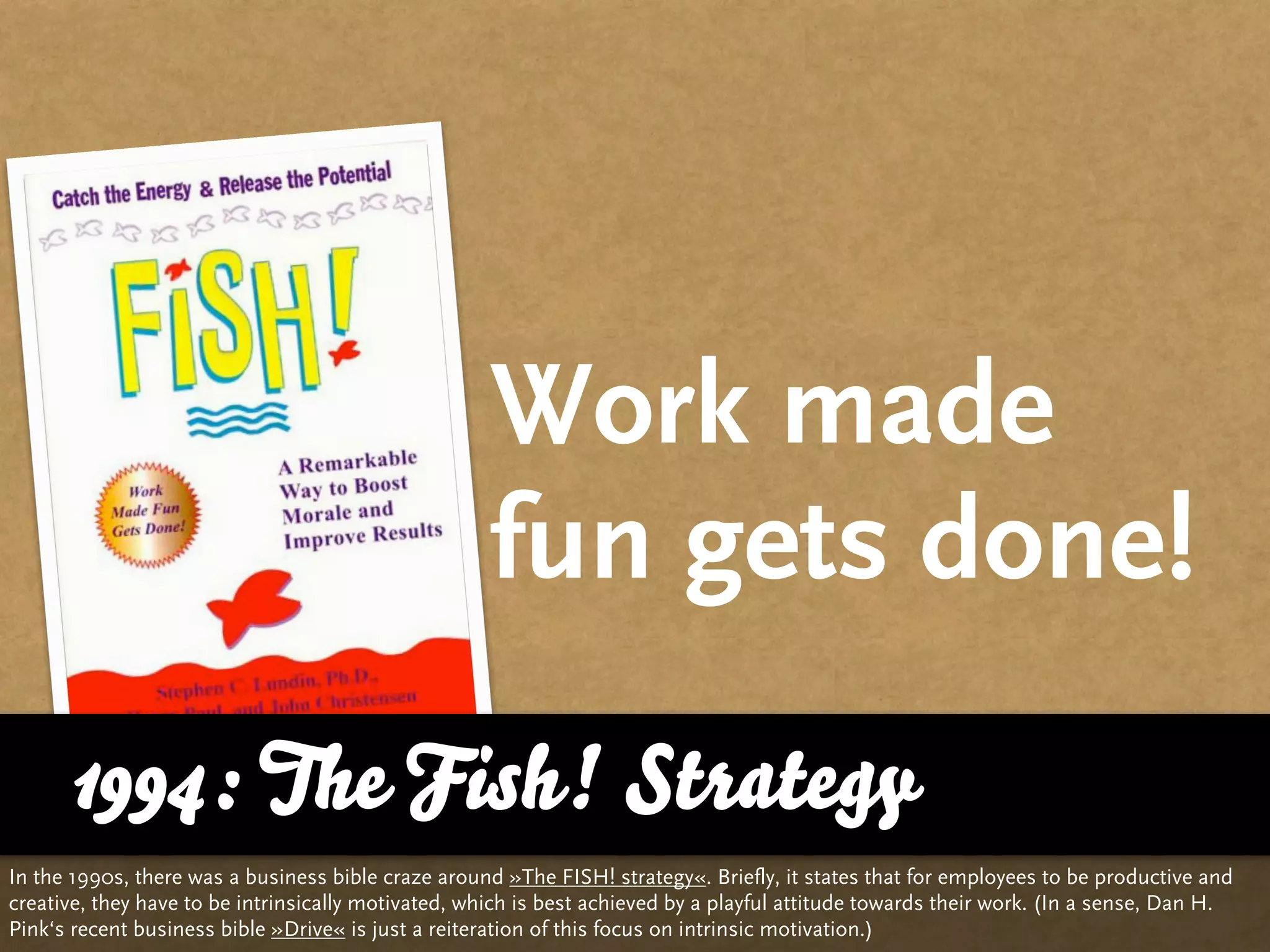 Work made
                                                     fun gets done!
      1994: The Fish! Strategy
In the 1990s, there was a business bible craze around »The FISH! strategy«. Briefly, it states that for employees to be productive and
creative, they have to be intrinsically motivated, which is best achieved by a playful attitude towards their work. (In a sense, Dan H.
Pink‘s recent business bible »Drive« is just a reiteration of this focus on intrinsic motivation.)
 