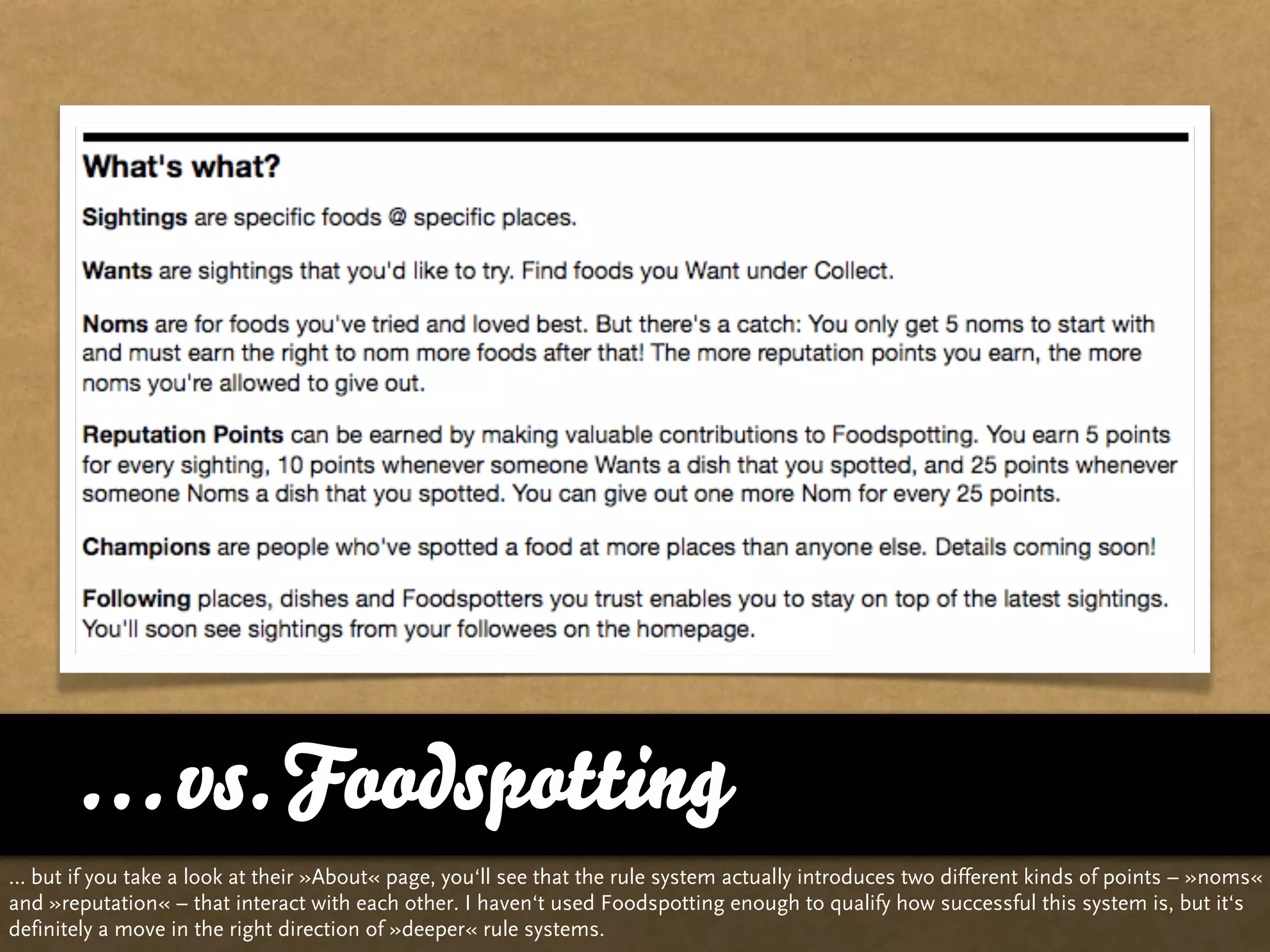 … vs. Foodspotting
… but if you take a look at their »About« page, you‘ll see that the rule system actually introduces two different kinds of points – »noms«
and »reputation« – that interact with each other. I haven‘t used Foodspotting enough to qualify how successful this system is, but it‘s
definitely a move in the right direction of »deeper« rule systems.
 