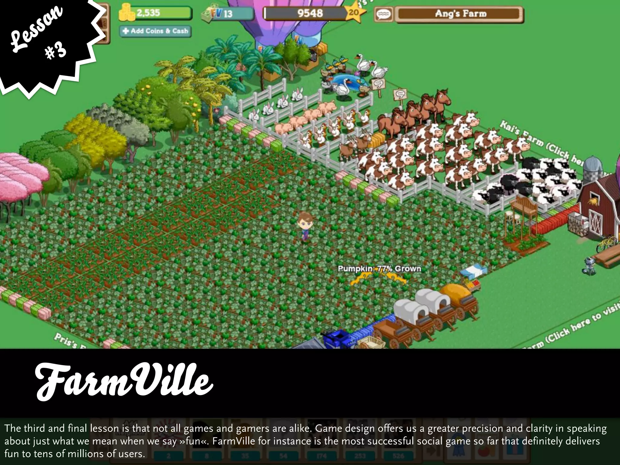 ss on
   e 3
  L #




      FarmVille
The third and final lesson is that not all games and gamers are alike. Game design offers us a greater precision and clarity in speaking
about just what we mean when we say »fun«. FarmVille for instance is the most successful social game so far that definitely delivers
fun to tens of millions of users.
 